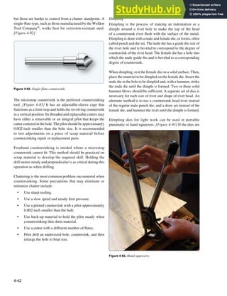 4-42
Figure 4-92. Single-flute countersink.
Figure 4-93. Hand squeezers.
but those are harder to control from a chatter standpoint. A
single-lute type, such as those manufactured by the Weldon
Tool Company®, works best for corrosion-resistant steel.
[Figure 4-92]
The microstop countersink is the preferred countersinking
tool. [Figure 4-85] It has an adjustable-sleeve cage that
functions as a limit stop and holds the revolving countersink
in a vertical position. Its threaded and replaceable cutters may
have either a removable or an integral pilot that keeps the
cutter centered in the hole. The pilot should be approximately
0.002-inch smaller than the hole size. It is recommended
to test adjustments on a piece of scrap material before
countersinking repair or replacement parts.
Freehand countersinking is needed where a microstop
countersink cannot it. This method should be practiced on
scrap material to develop the required skill. Holding the
drill motor steady and perpendicular is as critical during this
operation as when drilling.
Chattering is the most common problem encountered when
countersinking. Some precautions that may eliminate or
minimize chatter include:
• Use sharp tooling.
• Use a slow speed and steady irm pressure.
• Use a piloted countersink with a pilot approximately
0.002-inch smaller than the hole.
• Use back-up material to hold the pilot steady when
countersinking thin sheet material.
• Use a cutter with a different number of lutes.
• Pilot drill an undersized hole, countersink, and then
enlarge the hole to inal size.
Dimpling
Dimpling is the process of making an indentation or a
dimple around a rivet hole to make the top of the head
of a countersunk rivet lush with the surface of the metal.
Dimpling is done with a male and female die, or forms, often
called punch and die set. The male die has a guide the size of
the rivet hole and is beveled to correspond to the degree of
countersink of the rivet head. The female die has a hole into
which the male guide its and is beveled to a corresponding
degree of countersink.
When dimpling, rest the female die on a solid surface. Then,
place the material to be dimpled on the female die. Insert the
male die in the hole to be dimpled and, with a hammer, strike
the male die until the dimple is formed. Two or three solid
hammer blows should be suficient. A separate set of dies is
necessary for each size of rivet and shape of rivet head. An
alternate method is to use a countersunk head rivet instead
of the regular male punch die, and a draw set instead of the
female die, and hammer the rivet until the dimple is formed.
Dimpling dies for light work can be used in portable
pneumatic or hand squeezers. [Figure 4-93] If the dies are
 
