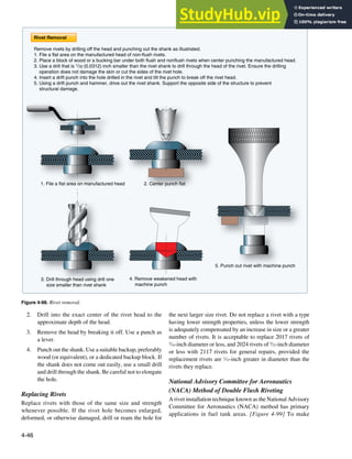 4-46
1. File a flat area on manufactured head 2. Center punch flat
3. Drill through head using drill one
size smaller than rivet shank
4. Remove weakened head with
machine punch
5. Punch out rivet with machine punch
Rivet Removal
Remove rivets by drilling off the head and punching out the shank as illustrated.
1. File a flat area on the manufactured head of non-flush rivets.
2. Place a block of wood or a bucking bar under both flush and nonflush rivets when center punching the manufactured head.
3. Use a drill that is 1/32 (0.0312) inch smaller than the rivet shank to drill through the head of the rivet. Ensure the drilling
operation does not damage the skin or cut the sides of the rivet hole.
4. Insert a drift punch into the hole drilled in the rivet and tilt the punch to break off the rivet head.
5. Using a drift punch and hammer, drive out the rivet shank. Support the opposite side of the structure to prevent
structural damage.
Figure 4-98. Rivet removal.
2. Drill into the exact center of the rivet head to the
approximate depth of the head.
3. Remove the head by breaking it off. Use a punch as
a lever.
4. Punch out the shank. Use a suitable backup, preferably
wood (or equivalent), or a dedicated backup block. If
the shank does not come out easily, use a small drill
and drill through the shank. Be careful not to elongate
the hole.
Replacing Rivets
Replace rivets with those of the same size and strength
whenever possible. If the rivet hole becomes enlarged,
deformed, or otherwise damaged, drill or ream the hole for
the next larger size rivet. Do not replace a rivet with a type
having lower strength properties, unless the lower strength
is adequately compensated by an increase in size or a greater
number of rivets. It is acceptable to replace 2017 rivets of
3
⁄16-inch diameter or less, and 2024 rivets of 5
⁄32-inch diameter
or less with 2117 rivets for general repairs, provided the
replacement rivets are 1
⁄32-inch greater in diameter than the
rivets they replace.
National Advisory Committee for Aeronautics
(NACA) Method of Double Flush Riveting
A rivet installation technique known as the National Advisory
Committee for Aeronautics (NACA) method has primary
applications in fuel tank areas. [Figure 4-99] To make
 