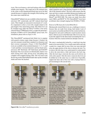 4-49
1 2 3 4
The CherryMAX®
rivet is
inserted into the prepared
hole. The pulling head
(installation tool) is slipped
over the rivet’s stem.
Applying a firm, steady
pressure, which seats the
rivet head, the installation
tool is then actuated.
The pulling head holds the
rivet sleeve in place as it
begins to pull the rivet stem
into the rivet sleeve. This
pulling action causes the
stem shear ring to upset the
rivet sleeve and form the
bulbed blind head.
The continued pulling action of
the installation tool causes the
stem shear ring to shear from
the main body of the stem as
the stem continues to move
through the rivet sleeve. This
action allows the fastener to
accommodate a minimum of
1/16" variation in structure
thickness. The locking collar
then contacts the driving anvil.
As the stem continues to be
pulled by the action of the
installation tool, the Safe-Lock
locking collar deforms into the
rivet sleeve head recess.
The safe-lock locking collar
fills the rivet sleeve head
recess, locking the stem and
rivet sleeve securely together.
Continued pulling by the
installation tool causes the
stem to fracture at the break
notch, providing a flush,
burr-free, inspectable
installation.
Figure 4-103. CherryMax® installation procedure.
rivets. This rivet features a safe-lock locking collar for more
reliable joint integrity. The rough end of the retained stem
in the center on the manufactured head must never be iled
smooth because it weakens the strength of the lockring, and
the center stem could fall out.
CherryMAX® bulbed rivets are available in three head styles:
universal, 100° countersunk, and 100° reduced shear head
styles. Their lengths are measured in increments of 1
⁄16 inch.
It is important to select a rivet with a length related to the
grip length of the metal being joined. This blind rivet can
be installed using either the Cherry® G750A or the newly
released Cherry® G800 hand riveters, or either the pneumatic-
hydraulic G704B or G747 CherryMAX® power tools. For
installation, please refer to Figure 4-103.
The CherryMAX® mechanical-lock blind rivet is popular
with general aviation repair shops because it features the
one tool concept to install three standard rivet diameters and
their oversize counterparts. [Figure 4-104] CherryMAX®
rivets are available in four nominal diameters: 1
⁄8, 5
⁄32, 3
⁄16, and
1
⁄4-inch and three oversized diameters and four head styles:
universal, 100° lush head, 120° lush head, and NAS1097
lush head. This rivet consists of a blind header, hollow rivet
shell, locking (foil) collar, driving anvil, and pulling stem
complete with wrapped locking collar. The rivet sleeve and
the driving washer blind bulbed header takes up the extended
shank and forms the bucktail.
The stem and rivet sleeve work as an assembly to provide
radial expansion and a large bearing footprint on the blind
side of the fastened surface. The lock collar ensures that the
stem and sleeve remain assembled during joint loading and
unloading. Rivet sleeves are made from 5056 aluminum,
Monel® and INCO 600. The stems are made from alloy
steel, CRES, and INCO® X-750. CherryMAX® rivets have
an ultimate shear strength ranging from 50 KSI to 75 KSI.
Removal of Mechanically Locked Blind Rivets
Mechanically locked blind rivets are a challenge to remove
because they are made from strong, hard metals. Lack of
access poses yet another problem for the aviation technician.
Designed for and used in dificult to reach locations means
there is often no access to the blind side of the rivet or any way
to provide support for the sheet metal surrounding the rivet’s
location when the aviation technician attempts removal.
The stem is mechanically locked by a small lock ring that
needs to be removed irst. Use a small center drill to provide
a guide for a larger drill on top of the rivet stem and drill
away the upper portion of the stem to destroy the lock. Try
to remove the lock ring or use a prick punch or center punch
to drive the stem down a little and remove the lock ring.
After the lock ring is removed, the stem can be driven out
with a drive punch. After the stem is removed, the rivet can
be drilled out in the same way as a solid rivet. If possible,
support the back side of the rivet with a backup block to
prevent damage to the aircraft skin.
 