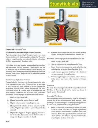 4-50
Bulbed blind head
Pulling stem
Driving anvil
Rivet sleeve
Safe-lock locking collar
Figure 4-104. CherryMAX® rivet.
Pin Fastening Systems (High-Shear Fasteners)
A pin fastening system, or high-shear pin rivet, is a two-piece
fastener that consists of a threaded pin and a collar. The metal
collar is swaged onto the grooved end, effecting a irm tight
it. They are essentially threadless bolts.
High-shear rivets are installed with standard bucking bars
and pneumatic riveting hammers. They require the use
of a special gun set that incorporates collar swaging and
trimming and a discharge port through which excess collar
material is discharged. A separate size set is required for each
shank diameter.
Installation of High-Shear Fasteners
Prepare holes for pin rivets with the same care as for other
close tolerance rivets or bolts. At times, it may be necessary
to spot-face the area under the head of the pin to ensure the
head of the rivet its tightly against the material. The spot-
faced area should be 1
⁄16-inch larger in diameter than the
head diameter. Pin rivets may be driven from either end.
Procedures for driving a pin rivet from the collar end are:
1. Insert the rivet in the hole.
2. Place a bucking bar against the rivet head.
3. Slip the collar over the protruding rivet end.
4. Place previously selected rivet set and gun over the
collar. Align the gun until it is perpendicular to the
material.
5. Depress the trigger on the gun, applying pressure to
the rivet collar. This action causes the rivet collar to
swage into the groove on the rivet end.
6. Continue the driving action until the collar is properly
formed and excess collar material is trimmed off.
Procedures for driving a pin rivet from the head end are:
1. Insert the rivet in the hole.
2. Slip the collar over the protruding end of rivet.
3. Insert the correct size gun rivet set in a bucking bar
and place the set against the collar of the rivet.
4. Apply pressure against the rivet head with a lush rivet
set and pneumatic riveting hammer.
5. Continue applying pressure until the collar is formed
in the groove and excess collar material is trimmed
off.
Inspection
Pin rivets should be inspected on both sides of the material.
The head of the rivet should not be marred and should it
tightly against the material.
Removal of Pin Rivets
The conventional method of removing rivets by drilling off
the head may be utilized on either end of the pin rivet. Center
punching is recommended prior to applying drilling pressure.
In some cases, alternate methods may be needed:
• Grind a chisel edge on a small pin punch to a blade
width of 1
⁄8-inch. Place this tool at right angles to the
collar and drive with a hammer to split the collar down
one side. Repeat the operation on the opposite side.
Then, with the chisel blade, pry the collar from the
rivet. Tap the rivet out of the hole.
 