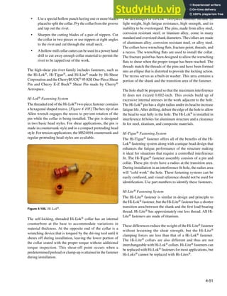 4-51
Figure 4-105. Hi-Lok®.
• Use a special hollow punch having one or more blades
placed to split the collar. Pry the collar from the groove
and tap out the rivet.
• Sharpen the cutting blades of a pair of nippers. Cut
the collar in two pieces or use nippers at right angles
to the rivet and cut through the small neck.
• A hollow-mill collar cutter can be used in a power hand
drill to cut away enough collar material to permit the
rivet to be tapped out of the work.
The high-shear pin rivet family includes fasteners, such as
the Hi-Lok®, Hi-Tigue®, and Hi-Lite® made by Hi-Shear
Corporation and the CherryBUCK® 95 KSI One-Piece Shear
Pin and Cherry E-Z Buck® Shear Pin made by Cherry®
Aerospace.
Hi-Lok® Fastening System
The threaded end of the Hi-Lok® two-piece fastener contains
a hexagonal shaped recess. [Figure 4-105] The hex tip of an
Allen wrench engages the recess to prevent rotation of the
pin while the collar is being installed. The pin is designed
in two basic head styles. For shear applications, the pin is
made in countersunk style and in a compact protruding head
style. For tension applications, the MS24694 countersunk and
regular protruding head styles are available.
The self-locking, threaded Hi-Lok® collar has an internal
counterbore at the base to accommodate variations in
material thickness. At the opposite end of the collar is a
wrenching device that is torqued by the driving tool until it
shears off during installation, leaving the lower portion of
the collar seated with the proper torque without additional
torque inspection. This shear-off point occurs when a
predetermined preload or clamp-up is attained in the fastener
during installation.
The advantages of Hi-Lok® two-piece fastener include its
light weight, high fatigue resistance, high strength, and its
inability to be overtorqued. The pins, made from alloy steel,
corrosion resistant steel, or titanium alloy, come in many
standard and oversized shank diameters. The collars are made
of aluminum alloy, corrosion resistant steel, or alloy steel.
The collars have wrenching lats, fracture point, threads, and
a recess. The wrenching lats are used to install the collar.
The fracture point has been designed to allow the wrenching
lats to shear when the proper torque has been reached. The
threads match the threads of the pins and have been formed
into an ellipse that is distorted to provide the locking action.
The recess serves as a built-in washer. This area contains a
portion of the shank and the transition area of the fastener.
The hole shall be prepared so that the maximum interference
it does not exceed 0.002-inch. This avoids build up of
excessive internal stresses in the work adjacent to the hole.
The Hi-Lok® pin has a slight radius under its head to increase
fatigue life. After drilling, deburr the edge of the hole to allow
the head to seat fully in the hole. The Hi-Lok® is installed in
interference it holes for aluminum structure and a clearance
it for steel, titanium, and composite materials.
Hi-Tigue® Fastening System
The Hi-Tigue® fastener offers all of the beneits of the Hi-
Lok® fastening system along with a unique bead design that
enhances the fatigue performance of the structure making
it ideal for situations that require a controlled interference
it. The Hi-Tigue® fastener assembly consists of a pin and
collar. These pin rivets have a radius at the transition area.
During installation in an interference it hole, the radius area
will “cold work” the hole. These fastening systems can be
easily confused, and visual reference should not be used for
identiication. Use part numbers to identify these fasteners.
Hi-Lite® Fastening System
The Hi-Lite® fastener is similar in design and principle to
the Hi-Lok® fastener, but the Hi-Lite® fastener has a shorter
transition area between the shank and the irst load-bearing
thread. Hi-Lite® has approximately one less thread. All Hi-
Lite® fasteners are made of titanium.
These differences reduce the weight of the Hi-Lite® fastener
without lessening the shear strength, but the Hi-Lite®
clamping forces are less than that of a Hi-Lok® fastener.
The Hi-Lite® collars are also different and thus are not
interchangeable with Hi-Lok® collars. Hi-Lite® fasteners can
be replaced with Hi-Lok® fasteners for most applications, but
Hi-Loks® cannot be replaced with Hi-Lites®.
 