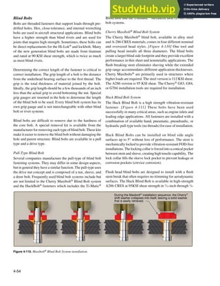 4-54
During the Maxibolt®
installation sequence, the Cherry®
shift washer collapses into itself, leaving a solid washer
that is easily retrieved.
Figure 4-110. Maxibolt® Blind Bolt System installation.
Blind Bolts
Bolts are threaded fasteners that support loads through pre-
drilled holes. Hex, close-tolerance, and internal wrenching
bolts are used in aircraft structural applications. Blind bolts
have a higher strength than blind rivets and are used for
joints that require high strength. Sometimes, these bolts can
be direct replacements for the Hi-Lok® and lockbolt. Many
of the new generation blind bolts are made from titanium
and rated at 90 KSI shear strength, which is twice as much
as most blind rivets.
Determining the correct length of the fastener is critical to
correct installation. The grip length of a bolt is the distance
from the underhead bearing surface to the irst thread. The
grip is the total thickness of material joined by the bolt.
Ideally, the grip length should be a few thousands of an inch
less than the actual grip to avoid bottoming the nut. Special
grip gauges are inserted in the hole to determine the length
of the blind bolt to be used. Every blind bolt system has its
own grip gauge and is not interchangeable with other blind
bolt or rivet systems.
Blind bolts are dificult to remove due to the hardness of
the core bolt. A special removal kit is available from the
manufacturer for removing each type of blind bolt. These kits
make it easier to remove the blind bolt without damaging the
hole and parent structure. Blind bolts are available in a pull
type and a drive type.
Pull-Type Blind Bolt
Several companies manufacture the pull-type of blind bolt
fastening systems. They may differ in some design aspects,
but in general they have a similar function. The pull-type uses
the drive nut concept and is composed of a nut, sleeve, and
a draw bolt. Frequently used blind bolt systems include but
are not limited to the Cherry Maxibolt® Blind Bolt system
and the HuckBolt® fasteners which includes the Ti-Matic®
Blind Bolt and the Unimatic® Advanced Bolt (UAB) blind
bolt systems.
Cherry Maxibolt® Blind Bolt System
The Cherry Maxibolt® blind bolt, available in alloy steel
and A-286 CRES materials, comes in four different nominal
and oversized head styles. [Figure 4-110] One tool and
pulling head installs all three diameters. The blind bolts
create a larger blind side footprint and they provide excellent
performance in thin sheet and nonmetallic applications. The
lush breaking stem eliminates shaving while the extended
grip range accommodates different application thicknesses.
Cherry Maxibolts® are primarily used in structures where
higher loads are required. The steel version is 112 KSI shear.
The A286 version is 95 KSI shear. The Cherry® G83, G84,
or G704 installation tools are required for installation.
Huck Blind Bolt System
The Huck Blind Bolt is a high strength vibration-resistant
fastener. [Figure 4-111] These bolts have been used
successfully in many critical areas, such as engine inlets and
leading edge applications. All fasteners are installed with a
combination of available hand, pneumatic, pneudraulic, or
hydraulic pull-type tools (no threads) for ease of installation.
Huck Blind Bolts can be installed on blind side angle
surfaces up to 5° without loss of performance. The stem is
mechanically locked to provide vibration-resistant FOD-free
installations. The locking collar is forced into a conical pocket
between stem and sleeve, creating high tensile capability. The
lock collar ills the sleeve lock pocket to prevent leakage or
corrosion pockets (crevice corrosion).
Flush head blind bolts are designed to install with a lush
stem break that often requires no trimming for aerodynamic
surfaces. The Huck Blind Bolt is available in high-strength
A286 CRES at 95KSI shear strength in 5
⁄32-inch through 3
⁄8-
 