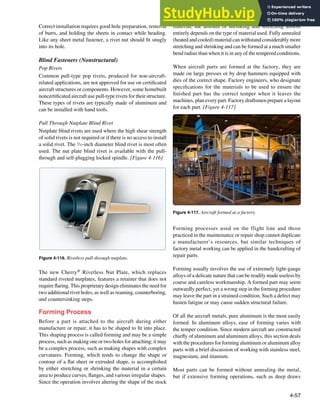 4-57
Figure 4-116. Rivetless pull-through nutplate.
Figure 4-117. Aircraft formed at a factory.
Correct installation requires good hole preparation, removal
of burrs, and holding the sheets in contact while heading.
Like any sheet metal fastener, a rivet nut should it snugly
into its hole.
Blind Fasteners (Nonstructural)
Pop Rivets
Common pull-type pop rivets, produced for non-aircraft-
related applications, are not approved for use on certiicated
aircraft structures or components. However, some homebuilt
noncertiicated aircraft use pull-type rivets for their structure.
These types of rivets are typically made of aluminum and
can be installed with hand tools.
Pull Through Nutplate Blind Rivet
Nutplate blind rivets are used where the high shear strength
of solid rivets is not required or if there is no access to install
a solid rivet. The 3
⁄32-inch diameter blind rivet is most often
used. The nut plate blind rivet is available with the pull-
through and self-plugging locked spindle. [Figure 4-116]
The new Cherry® Rivetless Nut Plate, which replaces
standard riveted nutplates, features a retainer that does not
require laring. This proprietary design eliminates the need for
two additional rivet holes, as well as reaming, counterboring,
and countersinking steps.
Forming Process
Before a part is attached to the aircraft during either
manufacture or repair, it has to be shaped to it into place.
This shaping process is called forming and may be a simple
process, such as making one or two holes for attaching; it may
be a complex process, such as making shapes with complex
curvatures. Forming, which tends to change the shape or
contour of a lat sheet or extruded shape, is accomplished
by either stretching or shrinking the material in a certain
area to produce curves, langes, and various irregular shapes.
Since the operation involves altering the shape of the stock
material, the amount of shrinking and stretching almost
entirely depends on the type of material used. Fully annealed
(heated and cooled) material can withstand considerably more
stretching and shrinking and can be formed at a much smaller
bend radius than when it is in any of the tempered conditions.
When aircraft parts are formed at the factory, they are
made on large presses or by drop hammers equipped with
dies of the correct shape. Factory engineers, who designate
speciications for the materials to be used to ensure the
inished part has the correct temper when it leaves the
machines, plan every part. Factory draftsmen prepare a layout
for each part. [Figure 4-117]
Forming processes used on the flight line and those
practiced in the maintenance or repair shop cannot duplicate
a manufacturer’s resources, but similar techniques of
factory metal working can be applied in the handcrafting of
repair parts.
Forming usually involves the use of extremely light-gauge
alloys of a delicate nature that can be readily made useless by
coarse and careless workmanship. A formed part may seem
outwardly perfect, yet a wrong step in the forming procedure
may leave the part in a strained condition. Such a defect may
hasten fatigue or may cause sudden structural failure.
Of all the aircraft metals, pure aluminum is the most easily
formed. In aluminum alloys, ease of forming varies with
the temper condition. Since modern aircraft are constructed
chiely of aluminum and aluminum alloys, this section deals
with the procedures for forming aluminum or aluminum alloy
parts with a brief discussion of working with stainless steel,
magnesium, and titanium.
Most parts can be formed without annealing the metal,
but if extensive forming operations, such as deep draws
 