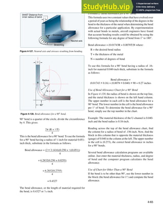4-65
Neutral axis
Shrinking
Stretching
0445T Distance from
inner radius of bend
Figure 4-127. Neutral axis and stresses resulting from bending.
90°
R + 1/2T
Radius
T
B
C
Figure 4-128. Bend allowance for a 90° bend.
90° bend is a quarter of the circle, divide the circumference
by 4. This gives:
2π (R + 1
⁄2T)
4
This is the bend allowance for a 90° bend. To use the formula
for a 90° bend having a radius of 1
⁄4 inch for material 0.051-
inch thick, substitute in the formula as follows.
Bend allowance = (2 × 3.1416)(0.250 + 1
⁄2(0.051))
4
= 6.2832(0.250 + 0.0255)
4
= 6.2832(0.2755)
4
= 0.4327
The bend allowance, or the length of material required for
the bend, is 0.4327 or 7
⁄16-inch.
Formula 2: Bend Allowance for a 90° Bend
This formula uses two constant values that have evolved over
a period of years as being the relationship of the degrees in the
bend to the thickness of the metal when determining the bend
allowance for a particular application. By experimentation
with actual bends in metals, aircraft engineers have found
that accurate bending results could be obtained by using the
following formula for any degree of bend from 1° to 180°.
Bend allowance = (0.01743R + 0.0078T)N where:
R = the desired bend radius
T = the thickness of the metal
N = number of degrees of bend
To use this formula for a 90° bend having a radius of .16-
inch for material 0.040-inch thick, substitute in the formula
as follows:
Bend allowance =
(0.01743 × 0.16) + (0.0078 × 0.040) × 90 = 0.27 inches
Use of Bend Allowance Chart for a 90° Bend
In Figure 4-129, the radius of bend is shown on the top line,
and the metal thickness is shown on the left hand column.
The upper number in each cell is the bend allowance for a
90° bend. The lower number in the cell is the bend allowance
per 1° of bend. To determine the bend allowance for a 90°
bend, simply use the top number in the chart.
Example: The material thickness of the U-channel is 0.040-
inch and the bend radius is 0.16-inch.
Reading across the top of the bend allowance chart, ind
the column for a radius of bend of .156-inch. Now, ind the
block in this column that is opposite the material thickness
(gauge) of 0.040 in the column at the left. The upper number
in the cell is (0.273), the correct bend allowance in inches
for a 90° bends.
Several bend allowance calculation programs are available
online. Just enter the material thickness, radius, and degree
of bend and the computer program calculates the bend
allowance.
Use of Chart for Other Than a 90° Bend
If the bend is to be other than 90°, use the lower number in
the block (the bend allowance for 1°) and compute the bend
allowance.
 
