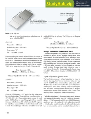4-68
B
e
n
d
t
a
n
g
e
n
t
l
i
n
e
s
Brake
Sight line
The sight line is located one
radius inside the bend tangent
line that is placed in the brake. Bend tangent lines
Sight line looking straight
down the nose radius bar
Brake
nose
Figure 4-132. Sight line.
• Add up the mold line dimensions and subtract the X
factor to ind the TDW.
Example 1
Bend radius = 0.22-inch
Material thickness = 0.063-inch
Bend angle = 90º
ML 1 = 2.00/ML 2 = 2.00
Use a straightedge to connect the bend radius (0.22-inch) at
the top of the graph with the material thickness at the bottom
(0.063-inch). Locate the 90° angle on the right hand scale and
follow this line horizontally until it meets the straightedge.
Follow the curved line to the left and ind 0.17 at the left side.
The X factor in the drawing is 0.17-inch. [Figure 4-134]
Total developed width =
(Mold line 1 + Mold line 2) – X factor
Total developed width = (2 + 2) – .17 = 3.83-inches
Example 2
Bend radius = 0.25-inch
Material thickness = 0.050-inch
Bend angle = 45º
ML 1 = 2.00/ML 2 = 2.00
Figure 4-135 illustrates a 135° angle, but this is the angle
between the two legs. The actual bend from lat position is
45° (180 – 135 = 45). Use a straightedge to connect the bend
radius (0.25-inch) at the top of the graph with the material
thickness at the bottom (.050-inch). Locate the 45° angle on
the right hand scale and follow this line horizontally until
it meets the straight edge. Follow the curved line to the left
and ind 0.035 at the left side. The X factor in the drawing
is 0.035 inch.
Total developed width =
(Mold line 1 + Mold line 2) – X factor
Total developed width = (2 + 2) – .035 = 3.965-inch
Using a Sheet Metal Brake to Fold Metal
The brake set up for box and pan brakes and cornice brakes
is identical. [Figure 4-136] A proper set up of the sheet
metal brake is necessary because accurate bending of sheet
metal depends on the thickness and temper of the material
to be formed and the required radius of the part. Any time a
different thickness of sheet metal needs to be formed or when
a different radius is required to form the part, the operator
needs to adjust the sheet metal brake before the brake is
used to form the part. For this example, an L-channel made
from 2024 –T3 aluminum alloy that is 0.032-inch thick will
be bent.
Step 1: Adjustment of Bend Radius
The bend radius necessary to bend a part can be found in
the part drawings, but if it is not mentioned in the drawing,
consult the SRM for a minimum bend radius chart. This
chart lists the smallest radius allowable for each thickness
and temper of metal that is normally used. To bend tighter
than this radius would jeopardize the integrity of the part.
Stresses left in the area of the bend may cause it to fail while
in service, even if it does not crack while bending it.
The brake radius bars of a sheet metal brake can be replaced
with another brake radius bar with a different diameter.
[Figure 4-137] For example, a 0.032-inch 2024-T3 L channel
needs to be bent with a radius of 1
⁄8-inch and a radius bar with
a 1
⁄8-inch radius must be installed. If different brake radius
bars are not available, and the installed brake radius bar is
 