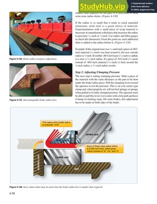 4-70
UPPER JAW
BED
LOWER JAW
BENDING
LEAF
NOSE RADIUS
BAR
Each of these nose radius shims
is 0.063 inch thick, which gives
radius choices of 1/8", 3/16", and 1/4"
This radius shim builds radius
to precisely 1/16"R
Figure 4-138. Nose radius shims may be used when the brake radius bar is smaller than required.
Figure 4-137. Interchangeable brake radius bars.
Figure 4-136. Brake radius nosepiece adjustment.
smaller than required for the part, it is necessary to bend
some nose radius shims. [Figure 4-138]
If the radius is so small that it tends to crack annealed
aluminum, mild steel is a good choice of material.
Experimentation with a small piece of scrap material is
necessary to manufacture a thickness that increases the radius
to precisely 1
⁄16-inch or 1
⁄8-inch. Use radius and illet gauges
to check this dimension. From this point on, each additional
shim is added to the radius before it. [Figure 4-139]
Example: If the original nose was 1
⁄16-inch and a piece of .063-
inch material (1
⁄16-inch) was bent around it, the new outside
radius is 1
⁄8-inch. If another .063-inch layer (1
⁄16-inch) is added,
it is now a 3
⁄16-inch radius. If a piece of .032-inch (1
⁄32-inch)
instead of .063-inch material (1
⁄16-inch) is bent around the
1
⁄8-inch radius, a 5
⁄32-inch radius results.
Step 2: Adjusting Clamping Pressure
The next step is setting clamping pressure. Slide a piece of
the material with the same thickness as the part to be bent
under the brake radius piece. Pull the clamping lever toward
the operator to test the pressure. This is an over center type
clamp and, when properly set, will not feel springy or spongy
when pulled to its fully clamped position. The operator must
be able to pull this lever over center with a irm pull and have
it bump its limiting stops. On some brakes, this adjustment
has to be made on both sides of the brake.
 