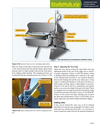 4-71
Pull forward to clamp (no sponginess
felt when evenly set on BOTH sides)
Note: Bending leaf counterbalance omitted for clarity
Limiting stop
Nut to adjust clamping pressure
Lifting nut
Radius shims
Material to be bent
Figure 4-139. General brake overview including radius shims.
Clamping pressure
adjustment nut
Brake nose gap
adjustment knob
Figure 4-140. Adjust clamping pressure with the clamping pressure
nut.
Place test strips on the table 3-inch from each end and one
in the center between the bed and the clamp, adjust clamp
pressure until it is tight enough to prevent the work pieces
from slipping while bending. The clamping pressure can
be adjusted with the clamping pressure nut. [Figure 4-140]
Step 3: Adjusting the Nose Gap
Adjust the nose gap by turning the large brake nose gap
adjustment knobs at the rear of the upper jaw to achieve
its proper alignment. [Figure 4-140] The perfect setting
is obtained when the bending leaf is held up to the angle
of the inished bend and there is one material thickness
between the bending leaf and the nose radius piece. Using
a piece of material the thickness of the part to be bent as a
feeler gauge can help achieve a high degree of accuracy.
[Figures 4-141 and 4-142] It is essential this nose gap be
perfect, even across the length of the part to be bent. Check
by clamping two test strips between the bed and the clamp
3-inch from each end of the brake. [Figure 4-143] Bend 90°
[Figure 4-144], remove test strips, and place one on top of
the other; they should match. [Figure 4-145] If they do not
match, adjust the end with the sharper bend back slightly.
Folding a Box
A box can be formed the same way as the U-channel
described on in the previous paragraphs, but when a sheet
metal part has intersecting bend radii, it is necessary to
remove material to make room for the material contained in
 
