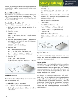 4-74
135°
1.52
R
.19
0
.
7
7
Figure 4-148. Open bend.
1.52
R .19
45°
135° 0.77
0.05
Figure 4-149. Closed bend.
length of the lange should be one material thickness shorter
than the inished length of the part so only the insides of the
langes touch.
Open and Closed Bends
Open and closed bends present unique problems that require
more calculations than 90° bends. In the following 45° and
a 135° bend examples, the material is 0.050-inch thick and
the bend radius is 3
⁄16-inch.
Open End Bend (Less Than 90°)
Figure 4-148 shows an example for a 45° bend.
1. Look up K-factor in K chart. K-factor for 45° is
0.41421-inch.
2. Calculate setback.
SB = K(R + T)
SB = 0.41421-inch(0.1875-inch + 0.050-inch) =
0.098-inch
3. Calculate bend allowance for 45°. Look up bend
allowance for 1° of bend in the bend allowance chart
and multiply this by 45.
0.003675-inch × 45 = 0.165-inch
4. Calculate lats.
Flat = Mold line dimension – SB
Flat 1 = .77-inch – 0.098-inch = 0.672-inch
Flat 2 = 1.52-inch – 0.098-inch = 1.422-inch
5. Calculate TDW
TDW = Flats + Bend allowance
TDW=0.672-inch+1.422-inch+0.165-inch=2.259-inch.
Observe that the brake reference line is still located one radius
from the bend tangent line.
Closed End Bend (More Than 90°)
Figure 4-149 shows an example of a 135° bend.
1. Look up K-factor in K chart. K-factor for 135° is
2.4142-inch.
2. Calculate SB.
SB = K(R + T)
SB = 2.4142-inch(0.1875-inch + 0.050-inch) = 0.57-
inch
3. Calculate bend allowance for 135°. Look up bend
allowance for 1° of bend in the bend allowance chart
and multiply this by 135.
0.003675-inch × 135 = 0.496-inch
4. Calculate lats.
Flat = Mold line dimension – SB
Flat 1 = 0.77-inch – 0.57-inch = 0.20-inch
Flat 2 = 1.52-inch – 0.57-inch = 0.95-inch
5. Calculate TDW.
TDW = Flats + Bend allowance
TDW = 0.20-inch + 0.95-inch + 0.496-inch = 1.65-
inch
It is obvious from both examples that a closed bend has a
smaller TDW than an open-end bend and the material length
needs to be adjusted accordingly.
Hand Forming
All hand forming revolves around the processes of stretching
and shrinking metal. As discussed earlier, stretching means to
lengthen or increase a particular area of metal while shrinking
means to reduce an area. Several methods of stretching and
shrinking may be used, depending on the size, shape, and
contour of the part being formed.
For example, if a formed or extruded angle is to be curved,
either stretch one leg or shrink the other, whichever makes
the part it. In bumping, the material is stretched in the bulge
to make it balloon, and in joggling, the material is stretched
between the joggles. Material in the edge of lightening
holes is often stretched to form a beveled reinforcing ridge
around them. The following paragraphs discuss some of
these techniques.
 