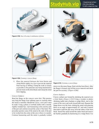 4-79
Figure 4-159. Nose rib using a combination of forms.
Figure 4-160. Forming a concave flange.
45°
Figure 4-161. Forming a convex flange.
4. Place the material between the form blocks and
clamp blocks tightly in a vise to prevent the material
from moving or shifting. Clamp the work as closely
as possible to the particular area being hammered to
prevent strain on the form blocks and to keep the metal
from slipping.
Concave Surfaces
Bend the lange on the concave curve irst. This practice
may keep the lange from splitting open or cracking when
the metal is stretched. Should this occur, a new piece must
be made. Using a plastic or rawhide mallet with a smooth,
slightly rounded face, start hammering at the extreme ends
of the part and continue toward the center of the bend. This
procedure permits some of the metal at the ends of the part
to be worked into the center of the curve where it is needed.
Continue hammering until the metal is gradually worked
down over the entire lange, lush with the form block. After
the lange is formed, trim off the excess material and check
the part for accuracy. [Figure 4-160]
Convex Surfaces
Convex surfaces are formed by shrinking the material over
a form block. [Figure 4-161] Using a wooden or plastic
shrinking mallet and a backup or wedge block, start at the
center of the curve and work toward both ends. Hammer the
lange down over the form, striking the metal with glancing
blows at an angle of approximately 45° and with a motion
that tends to pull the part away from the radius of the form
block. Stretch the metal around the radius bend and remove
the buckles gradually by hammering on a wedge block. Use
 