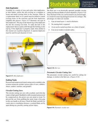 4-8
Figure 4-17. Hole duplicator.
New skin
Old skin
Angle
Figure 4-18. Kett saw.
Figure 4-19. Pneumatic circular saw.
Hole Duplicator
Available in a variety of sizes and styles, hole duplicators,
or hole inders, utilize the old covering as a template to
locate and match existing holes in the structure. Holes in
a replacement sheet or in a patch must be drilled to match
existing holes in the structure and the hole duplicator
simpliies this process. Figure 4-17 illustrates one type of
hole duplicator. The peg on the bottom leg of the duplicator
its into the existing rivet hole. To make the hole in the
replacement sheet or patch, drill through the bushing on the
top leg. If the duplicator is properly made, holes drilled in
this manner are in perfect alignment. A separate duplicator
must be used for each diameter of rivet.
Cutting Tools
Powered and nonpowered metal cutting tools available to the
aviation technician include various types of saws, nibblers,
shears, sanders, notchers, and grinders.
Circular-Cutting Saws
The circular cutting saw cuts with a toothed, steel disk that
rotates at high speed. Handheld or table mounted and powered
by compressed air, this power saw cuts metal or wood. To
prevent the saw from grabbing the metal, keep a irm grip
on the saw handle at all times. Check the blade carefully for
cracks prior to installation because a cracked blade can ly
apart during use, possibly causing serious injury.
Kett Saw
The Kett saw is an electrically operated, portable circular
cuttingsawthatusesbladesofvariousdiameters.[Figure4-18]
Since the head of this saw can be turned to any desired angle,
it is useful for removing damaged sections on a stringer. The
advantages of a Kett saw include:
1. Can cut metal up to 3
⁄16-inch in thickness.
2. No starting hole is required.
3. A cut can be started anywhere on a sheet of metal.
4. Can cut an inside or outside radius.
Pneumatic Circular Cutting Saw
The pneumatic circular cutting saw, useful for cutting out
damage, is similar to the Kett saw. [Figure 4-19]
 