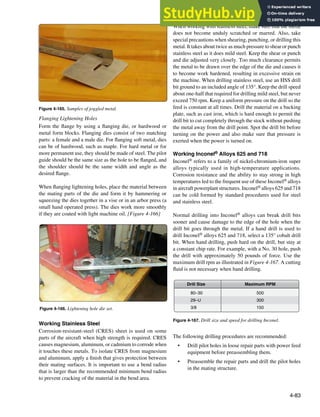 4-83
Figure 4-165. Samples of joggled metal.
Figure 4-166. Lightening hole die set.
500
300
150
80–30
29–U
3/8
Drill Size Maximum RPM
Figure 4-167. Drill size and speed for drilling Inconel.
Flanging Lightening Holes
Form the lange by using a langing die, or hardwood or
metal form blocks. Flanging dies consist of two matching
parts: a female and a male die. For langing soft metal, dies
can be of hardwood, such as maple. For hard metal or for
more permanent use, they should be made of steel. The pilot
guide should be the same size as the hole to be langed, and
the shoulder should be the same width and angle as the
desired lange.
When langing lightening holes, place the material between
the mating parts of the die and form it by hammering or
squeezing the dies together in a vise or in an arbor press (a
small hand operated press). The dies work more smoothly
if they are coated with light machine oil. [Figure 4-166]
Working Stainless Steel
Corrosion-resistant-steel (CRES) sheet is used on some
parts of the aircraft when high strength is required. CRES
causes magnesium, aluminum, or cadmium to corrode when
it touches these metals. To isolate CRES from magnesium
and aluminum, apply a inish that gives protection between
their mating surfaces. It is important to use a bend radius
that is larger than the recommended minimum bend radius
to prevent cracking of the material in the bend area.
When working with stainless steel, make sure that the metal
does not become unduly scratched or marred. Also, take
special precautions when shearing, punching, or drilling this
metal. It takes about twice as much pressure to shear or punch
stainless steel as it does mild steel. Keep the shear or punch
and die adjusted very closely. Too much clearance permits
the metal to be drawn over the edge of the die and causes it
to become work hardened, resulting in excessive strain on
the machine. When drilling stainless steel, use an HSS drill
bit ground to an included angle of 135°. Keep the drill speed
about one-half that required for drilling mild steel, but never
exceed 750 rpm. Keep a uniform pressure on the drill so the
feed is constant at all times. Drill the material on a backing
plate, such as cast iron, which is hard enough to permit the
drill bit to cut completely through the stock without pushing
the metal away from the drill point. Spot the drill bit before
turning on the power and also make sure that pressure is
exerted when the power is turned on.
Working Inconel® Alloys 625 and 718
Inconel® refers to a family of nickel-chromium-iron super
alloys typically used in high-temperature applications.
Corrosion resistance and the ability to stay strong in high
temperatures led to the frequent use of these Inconel® alloys
in aircraft powerplant structures. Inconel® alloys 625 and 718
can be cold formed by standard procedures used for steel
and stainless steel.
Normal drilling into Inconel® alloys can break drill bits
sooner and cause damage to the edge of the hole when the
drill bit goes through the metal. If a hand drill is used to
drill Inconel® alloys 625 and 718, select a 135° cobalt drill
bit. When hand drilling, push hard on the drill, but stay at
a constant chip rate. For example, with a No. 30 hole, push
the drill with approximately 50 pounds of force. Use the
maximum drill rpm as illustrated in Figure 4-167. A cutting
luid is not necessary when hand drilling.
The following drilling procedures are recommended:
• Drill pilot holes in loose repair parts with power feed
equipment before preassembling them.
• Preassemble the repair parts and drill the pilot holes
in the mating structure.
 