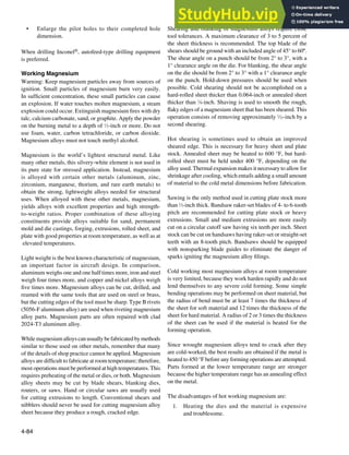 4-84
• Enlarge the pilot holes to their completed hole
dimension.
When drilling Inconel®, autofeed-type drilling equipment
is preferred.
Working Magnesium
Warning: Keep magnesium particles away from sources of
ignition. Small particles of magnesium burn very easily.
In suficient concentration, these small particles can cause
an explosion. If water touches molten magnesium, a steam
explosion could occur. Extinguish magnesium ires with dry
talc, calcium carbonate, sand, or graphite. Apply the powder
on the burning metal to a depth of 1
⁄2-inch or more. Do not
use foam, water, carbon tetrachloride, or carbon dioxide.
Magnesium alloys must not touch methyl alcohol.
Magnesium is the world’s lightest structural metal. Like
many other metals, this silvery-white element is not used in
its pure state for stressed application. Instead, magnesium
is alloyed with certain other metals (aluminum, zinc,
zirconium, manganese, thorium, and rare earth metals) to
obtain the strong, lightweight alloys needed for structural
uses. When alloyed with these other metals, magnesium,
yields alloys with excellent properties and high strength-
to-weight ratios. Proper combination of these alloying
constituents provide alloys suitable for sand, permanent
mold and die castings, forging, extrusions, rolled sheet, and
plate with good properties at room temperature, as well as at
elevated temperatures.
Light weight is the best known characteristic of magnesium,
an important factor in aircraft design. In comparison,
aluminum weighs one and one half times more, iron and steel
weigh four times more, and copper and nickel alloys weigh
ive times more. Magnesium alloys can be cut, drilled, and
reamed with the same tools that are used on steel or brass,
but the cutting edges of the tool must be sharp. Type B rivets
(5056-F aluminum alloy) are used when riveting magnesium
alloy parts. Magnesium parts are often repaired with clad
2024-T3 aluminum alloy.
While magnesium alloys can usually be fabricated by methods
similar to those used on other metals, remember that many
of the details of shop practice cannot be applied. Magnesium
alloys are dificult to fabricate at room temperature; therefore,
most operations must be performed at high temperatures. This
requires preheating of the metal or dies, or both. Magnesium
alloy sheets may be cut by blade shears, blanking dies,
routers, or saws. Hand or circular saws are usually used
for cutting extrusions to length. Conventional shears and
nibblers should never be used for cutting magnesium alloy
sheet because they produce a rough, cracked edge.
Shearing and blanking of magnesium alloys require close
tool tolerances. A maximum clearance of 3 to 5 percent of
the sheet thickness is recommended. The top blade of the
shears should be ground with an included angle of 45° to 60º.
The shear angle on a punch should be from 2° to 3°, with a
1° clearance angle on the die. For blanking, the shear angle
on the die should be from 2° to 3° with a 1° clearance angle
on the punch. Hold-down pressures should be used when
possible. Cold shearing should not be accomplished on a
hard-rolled sheet thicker than 0.064-inch or annealed sheet
thicker than 1
⁄8-inch. Shaving is used to smooth the rough,
laky edges of a magnesium sheet that has been sheared. This
operation consists of removing approximately 1
⁄32-inch by a
second shearing.
Hot shearing is sometimes used to obtain an improved
sheared edge. This is necessary for heavy sheet and plate
stock. Annealed sheet may be heated to 600 °F, but hard-
rolled sheet must be held under 400 °F, depending on the
alloy used. Thermal expansion makes it necessary to allow for
shrinkage after cooling, which entails adding a small amount
of material to the cold metal dimensions before fabrication.
Sawing is the only method used in cutting plate stock more
than 1
⁄2-inch thick. Bandsaw raker-set blades of 4- to 6-tooth
pitch are recommended for cutting plate stock or heavy
extrusions. Small and medium extrusions are more easily
cut on a circular cutoff saw having six teeth per inch. Sheet
stock can be cut on handsaws having raker-set or straight-set
teeth with an 8-tooth pitch. Bandsaws should be equipped
with nonsparking blade guides to eliminate the danger of
sparks igniting the magnesium alloy ilings.
Cold working most magnesium alloys at room temperature
is very limited, because they work harden rapidly and do not
lend themselves to any severe cold forming. Some simple
bending operations may be performed on sheet material, but
the radius of bend must be at least 7 times the thickness of
the sheet for soft material and 12 times the thickness of the
sheet for hard material. A radius of 2 or 3 times the thickness
of the sheet can be used if the material is heated for the
forming operation.
Since wrought magnesium alloys tend to crack after they
are cold-worked, the best results are obtained if the metal is
heated to 450 °F before any forming operations are attempted.
Parts formed at the lower temperature range are stronger
because the higher temperature range has an annealing effect
on the metal.
The disadvantages of hot working magnesium are:
1. Heating the dies and the material is expensive
and troublesome.
 
