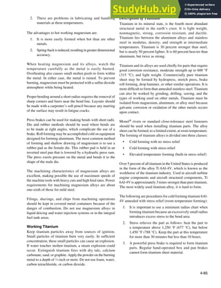 4-85
2. There are problems in lubricating and handling
materials at these temperatures.
The advantages to hot working magnesium are:
1. It is more easily formed when hot than are other
metals.
2. Spring-backisreduced,resultingingreaterdimensional
accuracy.
When heating magnesium and its alloys, watch the
temperature carefully as the metal is easily burned.
Overheating also causes small molten pools to form within
the metal. In either case, the metal is ruined. To prevent
burning, magnesium must be protected with a sulfur dioxide
atmosphere while being heated.
Proper bending around a short radius requires the removal of
sharp corners and burrs near the bend line. Layouts should
be made with a carpenter’s soft pencil because any marring
of the surface may result in fatigue cracks.
Press brakes can be used for making bends with short radii.
Die and rubber methods should be used where bends are
to be made at right angles, which complicate the use of a
brake. Roll forming may be accomplished cold on equipment
designed for forming aluminum. The most common method
of forming and shallow drawing of magnesium is to use a
rubber pad as the female die. This rubber pad is held in an
inverted steel pan that is lowered by a hydraulic press ram.
The press exerts pressure on the metal and bends it to the
shape of the male die.
The machining characteristics of magnesium alloys are
excellent, making possible the use of maximum speeds of
the machine tools with heavy cuts and high feed rates. Power
requirements for machining magnesium alloys are about
one-sixth of those for mild steel.
Filings, shavings, and chips from machining operations
should be kept in covered metal containers because of the
danger of combustion. Do not use magnesium alloys in
liquid deicing and water injection systems or in the integral
fuel tank areas.
Working Titanium
Keep titanium particles away from sources of ignition.
Small particles of titanium burn very easily. In suficient
concentration, these small particles can cause an explosion.
If water touches molten titanium, a steam explosion could
occur. Extinguish titanium fires with dry talc, calcium
carbonate, sand, or graphite. Apply the powder on the burning
metal to a depth of 1
⁄2-inch or more. Do not use foam, water,
carbon tetrachloride, or carbon dioxide.
Description of Titanium
Titanium in its mineral state, is the fourth most abundant
structural metal in the earth’s crust. It is light weight,
nonmagnetic, strong, corrosion resistant, and ductile.
Titanium lies between the aluminum alloys and stainless
steel in modulus, density, and strength at intermediate
temperatures. Titanium is 30 percent stronger than steel,
but is nearly 50 percent lighter. It is 60 percent heavier than
aluminum, but twice as strong.
Titanium and its alloys are used chiely for parts that require
good corrosion resistance, moderate strength up to 600 °F
(315 °C), and light weight. Commercially pure titanium
sheet may be formed by hydropress, stretch press, brake
roll forming, drop hammer, or other similar operations. It is
more dificult to form than annealed stainless steel. Titanium
can also be worked by grinding, drilling, sawing, and the
types of working used on other metals. Titanium must be
isolated from magnesium, aluminum, or alloy steel because
galvanic corrosion or oxidation of the other metals occurs
upon contact.
Monel® rivets or standard close-tolerance steel fasteners
should be used when installing titanium parts. The alloy
sheet can be formed, to a limited extent, at room temperature.
The forming of titanium alloys is divided into three classes:
• Cold forming with no stress relief
• Cold forming with stress relief
• Elevated temperature forming (built-in stress relief)
Over 5 percent of all titanium in the United States is produced
in the form of the alloy Ti 6Al-4V, which is known as the
workhorse of the titanium industry. Used in aircraft turbine
engine components and aircraft structural components, Ti
6Al-4V is approximately 3 times stronger than pure titanium.
The most widely used titanium alloy, it is hard to form.
The following are procedures for cold forming titanium 6Al-
4V annealed with stress relief (room temperature forming):
1. It is important to use a minimum radius chart when
forming titanium because an excessively small radius
introduces excess stress to the bend area.
2. Stress relieves the part as follows: heat the part to
a temperature above 1,250 °F (677 °C), but below
1,450 °F (788 °C). Keep the part at this temperature
for more than 30 minutes but less than 10 hours.
3. A powerful press brake is required to form titanium
parts. Regular hand-operated box and pan brakes
cannot form titanium sheet material.
 