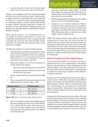 4-86
920 to 1830 rpm
460 to 920 rpm
230 to 460 rpm
0.0625
0.125
0.1875
Hole Size (inches) Drill Speed (rpm)
Figure 4-168. Hole size and drill speed for drilling titanium.
4. A power slip roller is often used if the repair patch
needs to be curved to it the contour of the aircraft.
Titanium can be dificult to drill, but standard high-speed
drill bits may be used if the bits are sharp, if suficient force
is applied, and if a low-speed drill motor is used. If the drill
bit is dull, or if it is allowed to ride in a partially drilled hole,
an overheated condition is created, making further drilling
extremely dificult. Therefore, keep holes as shallow as
possible; use short, sharp drill bits of approved design; and
lood the area with large amounts of cutting luid to facilitate
drilling or reaming.
When working titanium, it is recommended that you
use carbide or 8 percent cobalt drill bits, reamers, and
countersinks. Ensure the drill or reamer is rotating to prevent
scoring the side of the hole when removing either of them
from a hole. Use a hand drill only when positive-power-feed
drills are not available.
The following guidelines are used for drilling titanium:
• The largest diameter hole that can be drilled in a single
step is 0.1563-inch because a large force is required.
Larger diameter drill bits do not cut satisfactorily
when much force is used. Drill bits that do not cut
satisfactorily cause damage to the hole.
• Holes with a diameter of 0.1875-inch and larger can
be hand drilled if the operator:
- Starts with a hole with a diameter of 0.1563-inch
- Increases the diameter of the hole in 0.0313-inch
or 0.0625-inch increments.
• Cobalt vanadium drill bits last much longer than HSS
bits.
• The recommended drill motor rpm settings for hand
drilling titanium are listed in Figure 4-168.
• The life of a drill bit is shorter when drilling titanium
than when drilling steel. Do not use a blunt drill bit
or let a drill bit rub the surface of the metal and not
cut it. If one of these conditions occurs, the titanium
surface becomes work hardened, and it is very dificult
to start the drill again.
• When hand drilling two or more titanium parts at the
same time, clamp them together tightly. To clamp
them together, use temporary bolts, Cleco clamps, or
tooling clamps. Put the clamps around the area to drill
and as near the area as possible.
• When hand drilling thin or lexible parts, put a support
(such as a block of wood) behind the part.
• Titanium has a low thermal conductivity. When it
becomes hot, other metals become easily attached to
it. Particles of titanium often become welded to the
sharp edges of the drill bit if the drill speed is too high.
When drilling large plates or extrusions, use a water
soluble coolant or sulphurized oil.
NOTE: The intimate metal-to-metal contact in the metal
working process creates heat and friction that must be
reduced or the tools and the sheet metal used in the process
are quickly damaged and/or destroyed. Coolants, also called
cutting luids, are used to reduce the friction at the interface
of the tool and sheet metal by transferring heat away from the
tool and sheet metal. Thus, the use of cutting luids increases
productivity, extends tool life, and results in a higher quality
of workmanship.
Basic Principles of Sheet Metal Repair
Aircraft structural members are designed to perform a
speciic function or to serve a deinite purpose. The primary
objective of aircraft repair is to restore damaged parts to their
original condition. Very often, replacement is the only way
this can be done effectively. When repair of a damaged part
is possible, irst study the part carefully to fully understand
its purpose or function.
Strength may be the principal requirement in the repair of
certain structures, while others may need entirely different
qualities. For example, fuel tanks and loats must be protected
against leakage; cowlings, fairings, and similar parts must
have such properties as neat appearance, streamlined
shape, and accessibility. The function of any damaged part
must be carefully determined to ensure the repair meets
the requirements.
An inspection of the damage and accurate estimate of the type
of repair required are the most important steps in repairing
structural damage. The inspection includes an estimate of the
best type and shape of repair patch to use; the type, size, and
number of rivets needed; and the strength, thickness, and kind
of material required to make the repaired member no heavier
(or only slightly heavier) and just as strong as the original.
 
