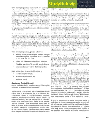 4-87
When investigating damage to an aircraft, it is necessary to
make an extensive inspection of the structure. When any
component or group of components has been damaged, it is
essential that both the damaged members and the attaching
structure be investigated, since the damaging force may have
been transmitted over a large area, sometimes quite remote
from the point of original damage. Wrinkled skin, elongated
or damaged bolt or rivet holes, or distortion of members
usually appears in the immediate area of such damage, and
any one of these conditions calls for a close inspection of
the adjacent area. Check all skin, dents, and wrinkles for any
cracks or abrasions.
Nondestructive inspection methods (NDI) are used as
required when inspecting damage. NDI methods serve as
tools of prevention that allow defects to be detected before
they develop into serious or hazardous failures. A trained
and experienced technician can detect laws or defects with
a high degree of accuracy and reliability. Some of the defects
found by NDI include corrosion, pitting, heat/stress cracks,
and discontinuity of metals.
When investigating damage, proceed as follows:
• Remove all dirt, grease, and paint from the damaged
and surrounding areas to determine the exact condition
of each rivet, bolt, and weld.
• Inspect skin for wrinkles throughout a large area.
• Check the operation of all movable parts in the area.
• Determine if repair would be the best procedure.
In any aircraft sheet metal repair, it is critical to:
• Maintain original strength,
• Maintain original contour, and
• Minimize weight.
Maintaining Original Strength
Certain fundamental rules must be observed if the original
strength of the structure is to be maintained.
Ensure that the cross-sectional area of a splice or patch is
at least equal to or greater than that of the damaged part.
Avoid abrupt changes in cross-sectional area. Eliminate
dangerous stress concentration by tapering splices. To
reduce the possibility of cracks starting from the corners of
cutouts, try to make cutouts either circular or oval in shape.
Where it is necessary to use a rectangular cutout, make the
radius of curvature at each corner no smaller than 1
⁄2-inch. If
the member is subjected to compression or bending loads,
the patch should be placed on the outside of the member to
obtain a higher resistance to such loads. If the patch cannot
be placed there, material one gauge thicker than the original
shall be used for the repair.
Replace buckled or bent members or reinforce them by
attaching a splice over the affected area. A buckled part of the
structure shall not be depended upon to carry its load again,
no matter how well the part may be strengthened.
The material used in all replacements or reinforcements must
be similar to that used in the original structure. If an alloy
weaker than the original must be substituted for it, a heavier
thickness must be used to give equivalent cross-sectional
strength. A material that is stronger, but thinner, cannot be
substituted for the original because one material can have
greater tensile strength but less compressive strength than
another, or vice versa. Also, the buckling and torsional strength
of many sheet metal and tubular parts depends primarily on the
thickness of the material rather than its allowable compressive
and shear strengths. The manufacturer’s SRM often indicates
what material can be used as a substitution and how much
thicker the material needs to be. Figure 4-169 is an example
of a substitution table found in an SRM.
Care must be taken when forming. Heat-treated and cold-
worked aluminum alloys stand very little bending without
cracking. On the other hand, soft alloys are easily formed,
but they are not strong enough for primary structure. Strong
alloys can be formed in their annealed (heated and allowed
to cool slowly) condition, and heat treated before assembling
to develop their strength.
The size of rivets for any repair can be determined by
referring to the rivets used by the manufacturer in the next
parallel rivet row inboard on the wing or forward on the
fuselage. Another method of determining the size of rivets to
be used is to multiply the thickness of the skin by three and
use the next larger size rivet corresponding to that igure. For
example, if the skin thickness is 0.040-inch, multiply 0.040-
inch by 3, which equals 0.120-inch; use the next larger size
rivet, 1
⁄8-inch (0.125-inch). The number of rivets to be used
for a repair can be found in tables in manufacturer’s SRMs or
in Advisory Circular (AC) 43.13-1 (as revised), Acceptable
Methods, Techniques, and Practices—Aircraft Inspection
and Repair. Figure 4-170 is a table from AC 43.13-1 that is
used to calculate the number of rivets required for a repair.
Extensive repairs that are made too strong can be as
undesirable as repairs weaker than the original structure. All
aircraft structure must lex slightly to withstand the forces
imposed during takeoff, light, and landing. If a repaired
area is too strong, excessive lexing occurs at the edge of
the completed repair, causing acceleration of metal fatigue.
 