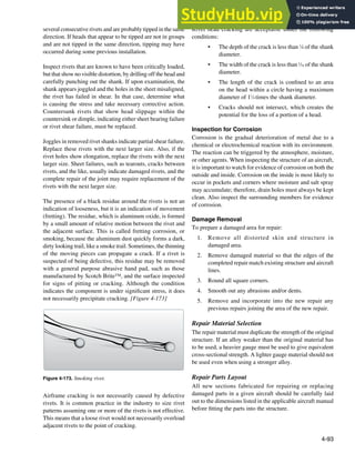 4-93
Figure 4-173. Smoking rivet.
several consecutive rivets and are probably tipped in the same
direction. If heads that appear to be tipped are not in groups
and are not tipped in the same direction, tipping may have
occurred during some previous installation.
Inspect rivets that are known to have been critically loaded,
but that show no visible distortion, by drilling off the head and
carefully punching out the shank. If upon examination, the
shank appears joggled and the holes in the sheet misaligned,
the rivet has failed in shear. In that case, determine what
is causing the stress and take necessary corrective action.
Countersunk rivets that show head slippage within the
countersink or dimple, indicating either sheet bearing failure
or rivet shear failure, must be replaced.
Joggles in removed rivet shanks indicate partial shear failure.
Replace these rivets with the next larger size. Also, if the
rivet holes show elongation, replace the rivets with the next
larger size. Sheet failures, such as tearouts, cracks between
rivets, and the like, usually indicate damaged rivets, and the
complete repair of the joint may require replacement of the
rivets with the next larger size.
The presence of a black residue around the rivets is not an
indication of looseness, but it is an indication of movement
(fretting). The residue, which is aluminum oxide, is formed
by a small amount of relative motion between the rivet and
the adjacent surface. This is called fretting corrosion, or
smoking, because the aluminum dust quickly forms a dark,
dirty looking trail, like a smoke trail. Sometimes, the thinning
of the moving pieces can propagate a crack. If a rivet is
suspected of being defective, this residue may be removed
with a general purpose abrasive hand pad, such as those
manufactured by Scotch Brite™, and the surface inspected
for signs of pitting or cracking. Although the condition
indicates the component is under signiicant stress, it does
not necessarily precipitate cracking. [Figure 4-173]
Airframe cracking is not necessarily caused by defective
rivets. It is common practice in the industry to size rivet
patterns assuming one or more of the rivets is not effective.
This means that a loose rivet would not necessarily overload
adjacent rivets to the point of cracking.
Rivet head cracking are acceptable under the following
conditions:
• The depth of the crack is less than 1
⁄8 of the shank
diameter.
• The width of the crack is less than 1
⁄16 of the shank
diameter.
• The length of the crack is conined to an area
on the head within a circle having a maximum
diameter of 11
⁄4 times the shank diameter.
• Cracks should not intersect, which creates the
potential for the loss of a portion of a head.
Inspection for Corrosion
Corrosion is the gradual deterioration of metal due to a
chemical or electrochemical reaction with its environment.
The reaction can be triggered by the atmosphere, moisture,
or other agents. When inspecting the structure of an aircraft,
it is important to watch for evidence of corrosion on both the
outside and inside. Corrosion on the inside is most likely to
occur in pockets and corners where moisture and salt spray
may accumulate; therefore, drain holes must always be kept
clean. Also inspect the surrounding members for evidence
of corrosion.
Damage Removal
To prepare a damaged area for repair:
1. Remove all distorted skin and structure in
damaged area.
2. Remove damaged material so that the edges of the
completed repair match existing structure and aircraft
lines.
3. Round all square corners.
4. Smooth out any abrasions and/or dents.
5. Remove and incorporate into the new repair any
previous repairs joining the area of the new repair.
Repair Material Selection
The repair material must duplicate the strength of the original
structure. If an alloy weaker than the original material has
to be used, a heavier gauge must be used to give equivalent
cross-sectional strength. A lighter gauge material should not
be used even when using a stronger alloy.
Repair Parts Layout
All new sections fabricated for repairing or replacing
damaged parts in a given aircraft should be carefully laid
out to the dimensions listed in the applicable aircraft manual
before itting the parts into the structure.
 