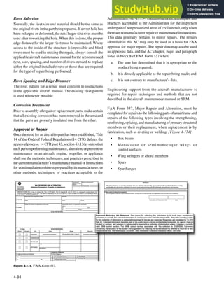 4-94
Figure 4-174. FAA Form 337.
Rivet Selection
Normally, the rivet size and material should be the same as
the original rivets in the part being repaired. If a rivet hole has
been enlarged or deformed, the next larger size rivet must be
used after reworking the hole. When this is done, the proper
edge distance for the larger rivet must be maintained. Where
access to the inside of the structure is impossible and blind
rivets must be used in making the repair, always consult the
applicable aircraft maintenance manual for the recommended
type, size, spacing, and number of rivets needed to replace
either the original installed rivets or those that are required
for the type of repair being performed.
Rivet Spacing and Edge Distance
The rivet pattern for a repair must conform to instructions
in the applicable aircraft manual. The existing rivet pattern
is used whenever possible.
Corrosion Treatment
Prior to assembly of repair or replacement parts, make certain
that all existing corrosion has been removed in the area and
that the parts are properly insulated one from the other.
Approval of Repair
Once the need for an aircraft repair has been established, Title
14 of the Code of Federal Regulations (14 CFR) deines the
approval process. 14 CFR part 43, section 43.13(a) states that
each person performing maintenance, alteration, or preventive
maintenance on an aircraft, engine, propeller, or appliance
shall use the methods, techniques, and practices prescribed in
the current manufacturer’s maintenance manual or instructions
for continued airworthiness prepared by its manufacturer, or
other methods, techniques, or practices acceptable to the
Administrator. AC 43.13-1 contains methods, techniques, and
practices acceptable to the Administrator for the inspection
and repair of nonpressurized areas of civil aircraft, only when
there are no manufacturer repair or maintenance instructions.
This data generally pertains to minor repairs. The repairs
identiied in this AC may only be used as a basis for FAA
approval for major repairs. The repair data may also be used
as approved data, and the AC chapter, page, and paragraph
listed in block 8 of FAA Form 337 when:
a. The user has determined that it is appropriate to the
product being repaired;
b. It is directly applicable to the repair being made; and
c. It is not contrary to manufacturer’s data.
Engineering support from the aircraft manufacturer is
required for repair techniques and methods that are not
described in the aircraft maintenance manual or SRM.
FAA Form 337, Major Repair and Alteration, must be
completed for repairs to the following parts of an airframe and
repairs of the following types involving the strengthening,
reinforcing, splicing, and manufacturing of primary structural
members or their replacement, when replacement is by
fabrication, such as riveting or welding. [Figure 4-174]
• Box beams
• Monocoque or semimonocoque wings or
control surfaces
• Wing stringers or chord members
• Spars
• Spar langes
 