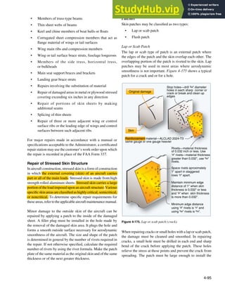4-95
Original damage
Skin
Stop holes—drill 3/32" diameter
holes in each sharp corner or
crack or break and clean up
edges
Rivets—material thickness
of 0.032 inch or less. Use
1/8" rivets—material thickness
greater than 0.032", use 5/32"
rivets.
Space rivets aproximately
1" apart in staggered
rows 1/2" apart.
Maintain minimum edge
distance of 1" when skin
thickness is 0.032" or less
and 1/8" when skin thickness
is more than 0.032".
Minimum edge distance
using 1/8" rivets is 1/4" and
using 5/32" rivets is 5/16".
Reinforcement material—ALCLAD 2024-T3
same gauge or one gauge heavier
Figure 4-175. Lap or scab patch (crack).
• Members of truss-type beams
• Thin sheet webs of beams
• Keel and chine members of boat hulls or loats
• Corrugated sheet compression members that act as
lange material of wings or tail surfaces
• Wing main ribs and compression members
• Wing or tail surface brace struts, fuselage longerons
• Members of the side truss, horizontal truss,
or bulkheads
• Main seat support braces and brackets
• Landing gear brace struts
• Repairs involving the substitution of material
• Repair of damaged areas in metal or plywood stressed
covering exceeding six inches in any direction
• Repair of portions of skin sheets by making
additional seams
• Splicing of thin sheets
• Repair of three or more adjacent wing or control
surface ribs or the leading edge of wings and control
surfaces between such adjacent ribs
For major repairs made in accordance with a manual or
speciications acceptable to the Administrator, a certiicated
repair station may use the customer’s work order upon which
the repair is recorded in place of the FAA Form 337.
Repair of Stressed Skin Structure
In aircraft construction, stressed skin is a form of construction
in which the external covering (skin) of an aircraft carries
part or all of the main loads. Stressed skin is made from high
strength rolled aluminum sheets. Stressed skin carries a large
portion of the load imposed upon an aircraft structure. Various
speciic skin areas are classiied as highly critical, semicritical,
or noncritical. To determine speciic repair requirements for
theseareas,refertotheapplicableaircraftmaintenancemanual.
Minor damage to the outside skin of the aircraft can be
repaired by applying a patch to the inside of the damaged
sheet. A iller plug must be installed in the hole made by
the removal of the damaged skin area. It plugs the hole and
forms a smooth outside surface necessary for aerodynamic
smoothness of the aircraft. The size and shape of the patch
is determined in general by the number of rivets required in
the repair. If not otherwise speciied, calculate the required
number of rivets by using the rivet formula. Make the patch
plate of the same material as the original skin and of the same
thickness or of the next greater thickness.
Patches
Skin patches may be classiied as two types:
• Lap or scab patch
• Flush patch
Lap or Scab Patch
The lap or scab type of patch is an external patch where
the edges of the patch and the skin overlap each other. The
overlapping portion of the patch is riveted to the skin. Lap
patches may be used in most areas where aerodynamic
smoothness is not important. Figure 4-175 shows a typical
patch for a crack and or for a hole.
When repairing cracks or small holes with a lap or scab patch,
the damage must be cleaned and smoothed. In repairing
cracks, a small hole must be drilled in each end and sharp
bend of the crack before applying the patch. These holes
relieve the stress at these points and prevent the crack from
spreading. The patch must be large enough to install the
 