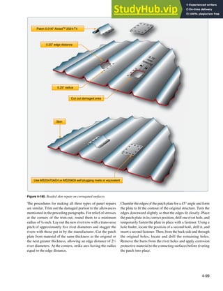 4-99
Skin
Use MS20470AD4 or MS20600 self-plugging rivets or equivalent
0.25" edge distance
Patch 0.016" AlcladTM
2024-T4
0.75˝
rivet
spacing
0.25" radius
Cut out damaged area
Figure 4-180. Beaded skin repair on corrugated surfaces.
The procedures for making all three types of panel repairs
are similar. Trim out the damaged portion to the allowances
mentioned in the preceding paragraphs. For relief of stresses
at the corners of the trim-out, round them to a minimum
radius of ½-inch. Lay out the new rivet row with a transverse
pitch of approximately ive rivet diameters and stagger the
rivets with those put in by the manufacturer. Cut the patch
plate from material of the same thickness as the original or
the next greater thickness, allowing an edge distance of 21
⁄2
rivet diameters. At the corners, strike arcs having the radius
equal to the edge distance.
Chamfer the edges of the patch plate for a 45° angle and form
the plate to it the contour of the original structure. Turn the
edges downward slightly so that the edges it closely. Place
the patch plate in its correct position, drill one rivet hole, and
temporarily fasten the plate in place with a fastener. Using a
hole inder, locate the position of a second hole, drill it, and
insert a second fastener. Then, from the back side and through
the original holes, locate and drill the remaining holes.
Remove the burrs from the rivet holes and apply corrosion
protective material to the contacting surfaces before riveting
the patch into place.
 