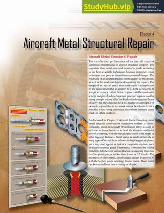 4-1
Aircraft Metal Structural Repair
The satisfactory performance of an aircraft requires
continuous maintenance of aircraft structural integrity. It is
important that metal structural repairs be made according
to the best available techniques because improper repair
techniques can pose an immediate or potential danger. The
reliability of an aircraft depends on the quality of the design,
as well as the workmanship used in making the repairs. The
design of an aircraft metal structural repair is complicated
by the requirement that an aircraft be as light as possible. If
weight were not a critical factor, repairs could be made with
a large margin of safety. In actual practice, repairs must be
strong enough to carry all of the loads with the required factor
of safety, but they must not have too much extra strength. For
example, a joint that is too weak cannot be tolerated, but a
joint that is too strong can create stress risers that may cause
cracks in other locations.
As discussed in Chapter 3, Aircraft Fabric Covering, sheet
metal aircraft construction dominates modern aviation.
Generally, sheet metal made of aluminum alloys is used in
airframe sections that serve as both the structure and outer
aircraft covering, with the metal parts joined with rivets or
other types of fasteners. Sheet metal is used extensively in
many types of aircraft from airliners to single engine airplanes,
but it may also appear as part of a composite airplane, such
as in an instrument panel. Sheet metal is obtained by rolling
metal into lat sheets of various thicknesses ranging from thin
(leaf) to plate (pieces thicker than 6 mm or 0.25 inch). The
thickness of sheet metal, called gauge, ranges from 8 to 30
with the higher gauge denoting thinner metal. Sheet metal
can be cut and bent into a variety of shapes.
Aircraft Metal Structural Repair
Chapter 4
 