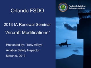 Federal Aviation
Administration
Orlando FSDO
2013 IA Renewal Seminar
“Aircraft Modifications”
Presented by: Tony Alfaya
Aviation Safety Inspector
March 9, 2013
 