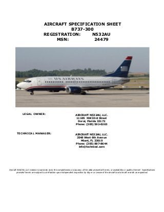 AIRCRAFT SPECIFICATION SHEET
                                              B737-300
                                    REGISTRATION:     N532AU
                                         MSN:          24479




             LEGAL OWNER:                                             AIRCRAFT N532AU, LLC.
                                                                      11105 NW 33rd Street
                                                                        Doral, Florida 33172
                                                                      Phone: (305) 592-0263



       TECHNICAL MANAGER:                                             AIRCRAFT N532AU, LLC.
                                                                       2548 West 6th Avenue
                                                                          Miami, FL 33010
                                                                      Phone: (305) 887-8644
                                                                        info@technical.aero




Aircraft N532AU, LLC makes no warranty as to the completeness or accuracy of the data presented herein, or availability or quality thereof. Specifications
        provided herein are subject to verification upon independent inspection by Buyer or Lessee of the aircraft and aircraft records as requested.
 