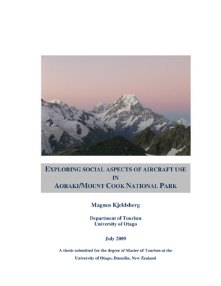 EXPLORING SOCIAL ASPECTS OF AIRCRAFT USE
                IN
  AORAKI/MOUNT COOK NATIONAL PARK

                    Magnus Kjeldsberg

                   Department of Tourism
                    University of Otago

                           July 2009

   A thesis submitted for the degree of Master of Tourism at the
           University of Otago, Dunedin, New Zealand
                                 |
 