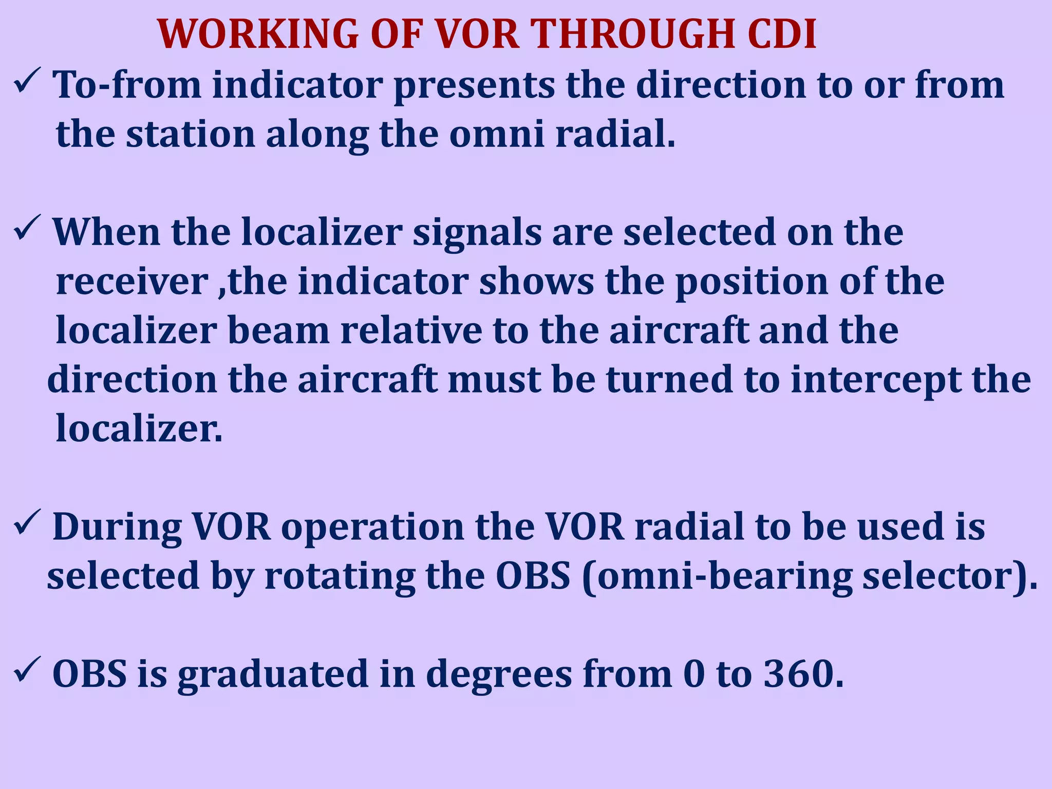 WORKING OF VOR THROUGH CDI
 To-from indicator presents the direction to or from
the station along the omni radial.
 When the localizer signals are selected on the
receiver ,the indicator shows the position of the
localizer beam relative to the aircraft and the
direction the aircraft must be turned to intercept the
localizer.
 During VOR operation the VOR radial to be used is
selected by rotating the OBS (omni-bearing selector).
 OBS is graduated in degrees from 0 to 360.

 