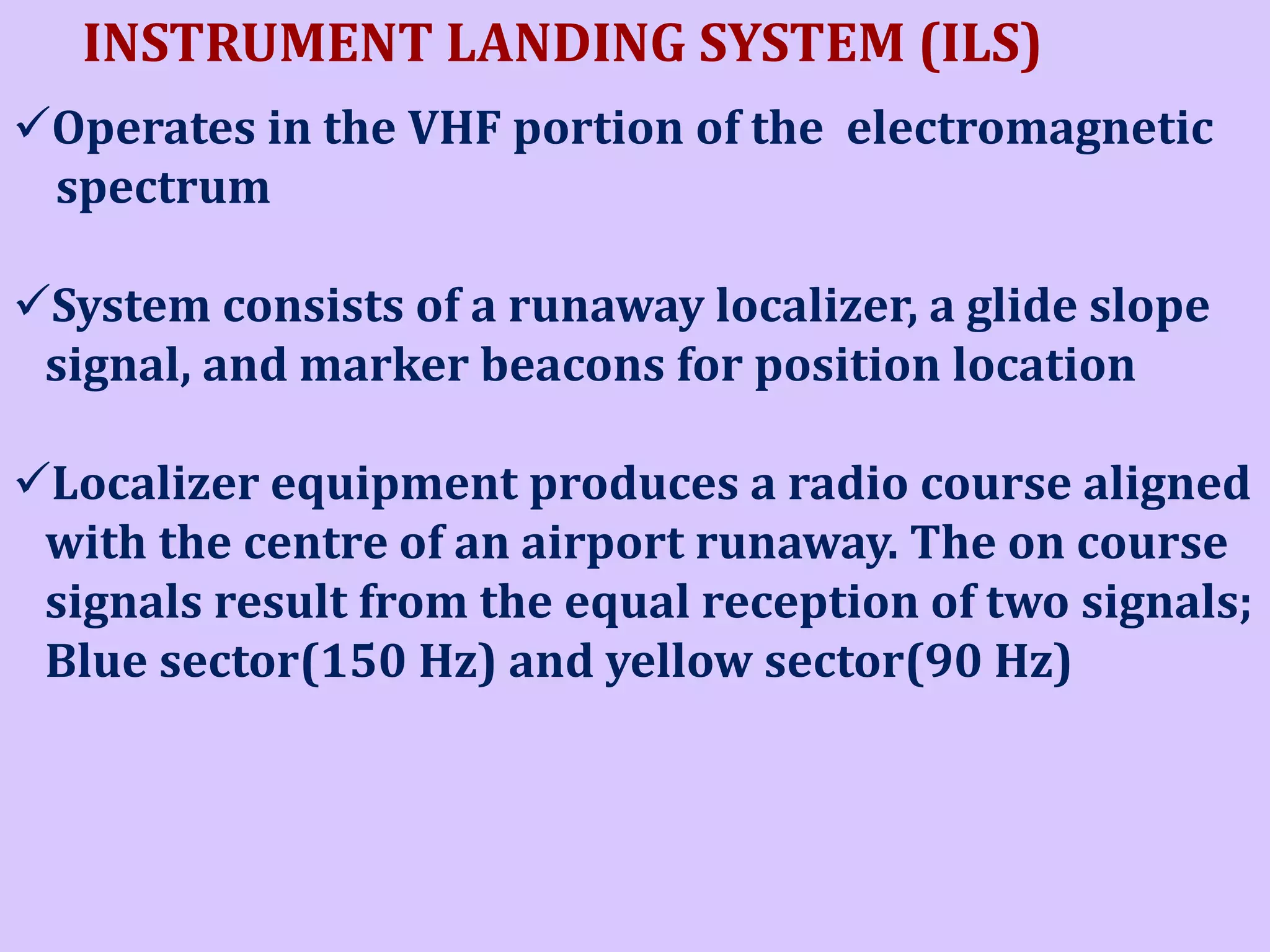 INSTRUMENT LANDING SYSTEM (ILS)
Operates in the VHF portion of the electromagnetic
spectrum
System consists of a runaway localizer, a glide slope
signal, and marker beacons for position location

Localizer equipment produces a radio course aligned
with the centre of an airport runaway. The on course
signals result from the equal reception of two signals;
Blue sector(150 Hz) and yellow sector(90 Hz)

 