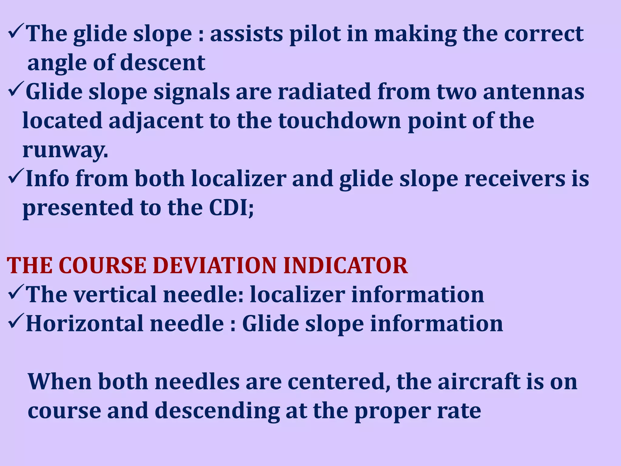 The glide slope : assists pilot in making the correct
angle of descent
Glide slope signals are radiated from two antennas
located adjacent to the touchdown point of the
runway.
Info from both localizer and glide slope receivers is
presented to the CDI;

THE COURSE DEVIATION INDICATOR
The vertical needle: localizer information
Horizontal needle : Glide slope information
When both needles are centered, the aircraft is on
course and descending at the proper rate

 