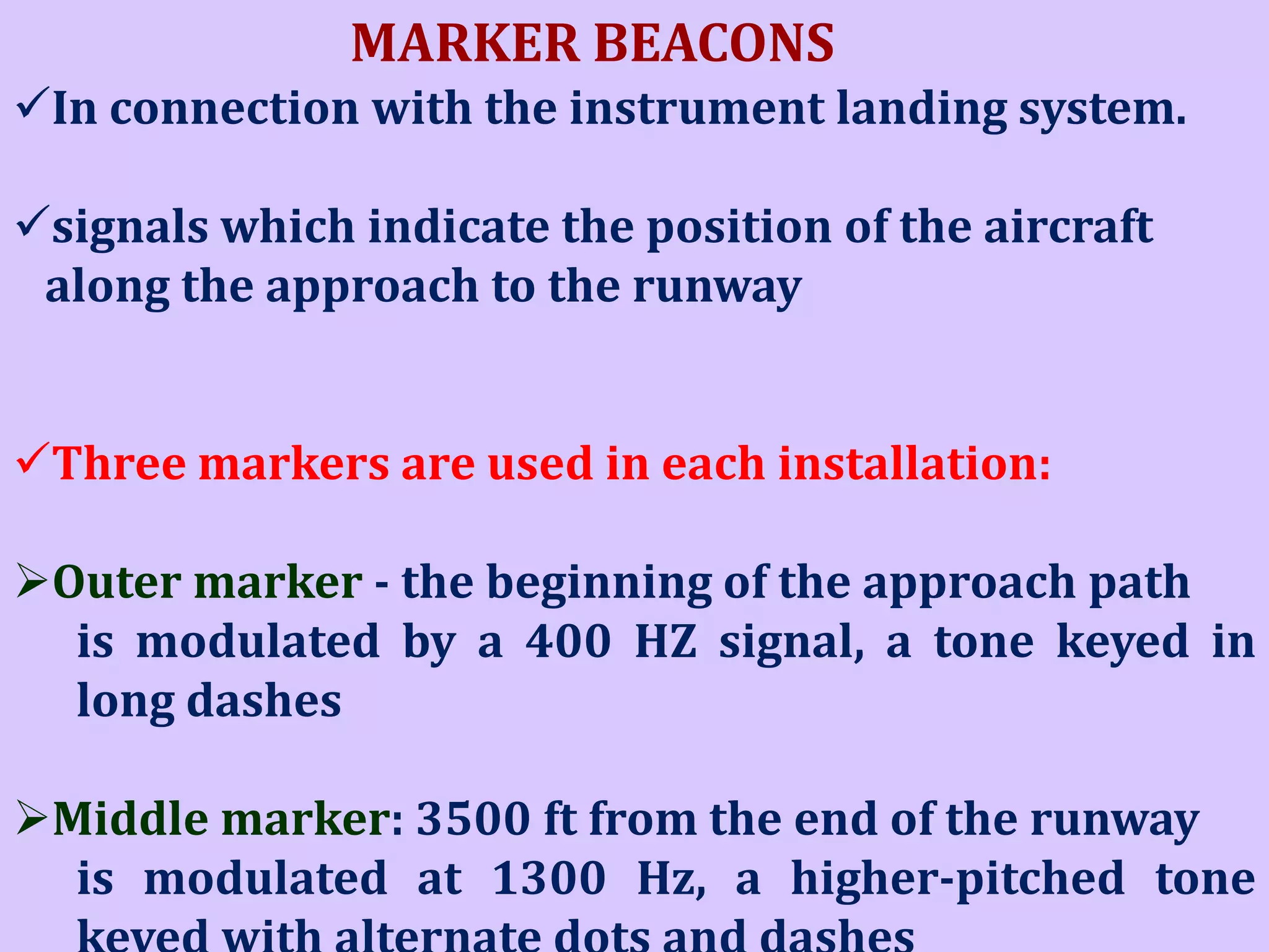 MARKER BEACONS
In connection with the instrument landing system.

signals which indicate the position of the aircraft
along the approach to the runway
Three markers are used in each installation:
Outer marker - the beginning of the approach path
is modulated by a 400 HZ signal, a tone keyed in
long dashes
Middle marker: 3500 ft from the end of the runway
is modulated at 1300 Hz, a higher-pitched tone

 