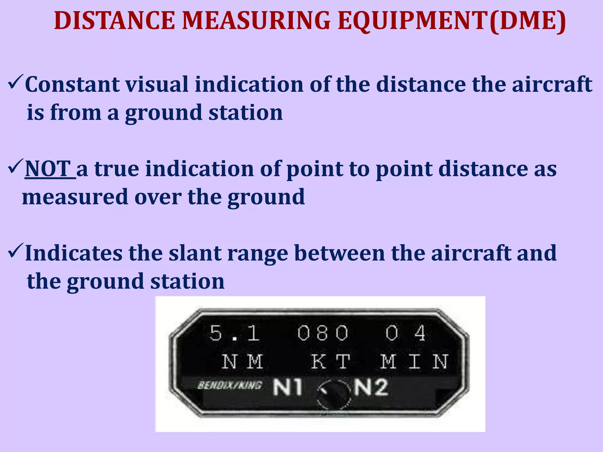 DISTANCE MEASURING EQUIPMENT(DME)
Constant visual indication of the distance the aircraft
is from a ground station
NOT a true indication of point to point distance as
measured over the ground
Indicates the slant range between the aircraft and
the ground station

 