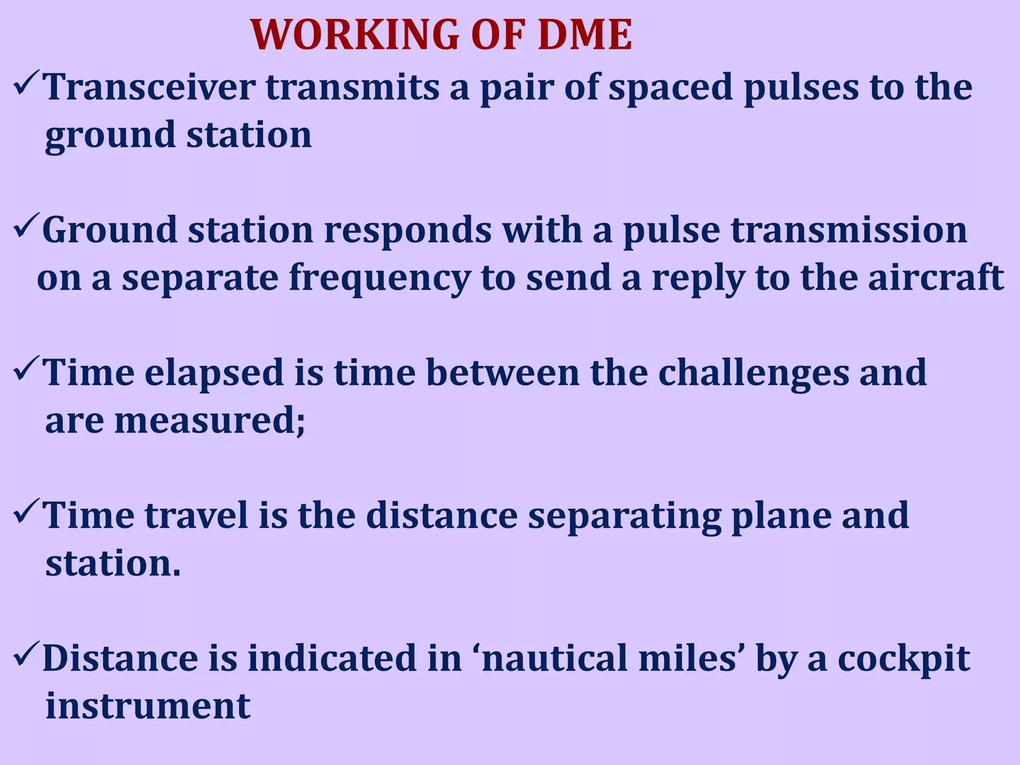 WORKING OF DME
Transceiver transmits a pair of spaced pulses to the
ground station
Ground station responds with a pulse transmission
on a separate frequency to send a reply to the aircraft
Time elapsed is time between the challenges and
are measured;

Time travel is the distance separating plane and
station.
Distance is indicated in ‘nautical miles’ by a cockpit
instrument

 