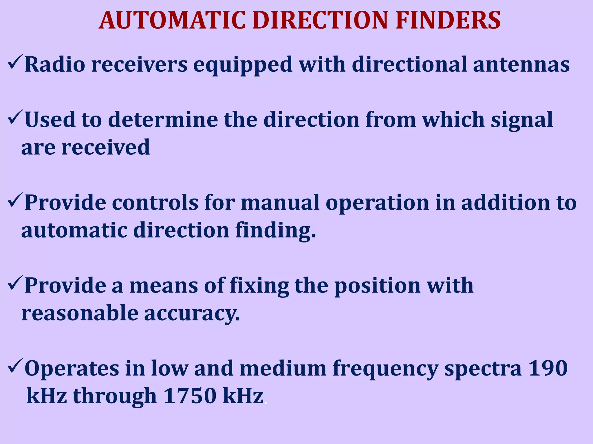 AUTOMATIC DIRECTION FINDERS
Radio receivers equipped with directional antennas
Used to determine the direction from which signal
are received
Provide controls for manual operation in addition to
automatic direction finding.

Provide a means of fixing the position with
reasonable accuracy.
Operates in low and medium frequency spectra 190
kHz through 1750 kHz.

 