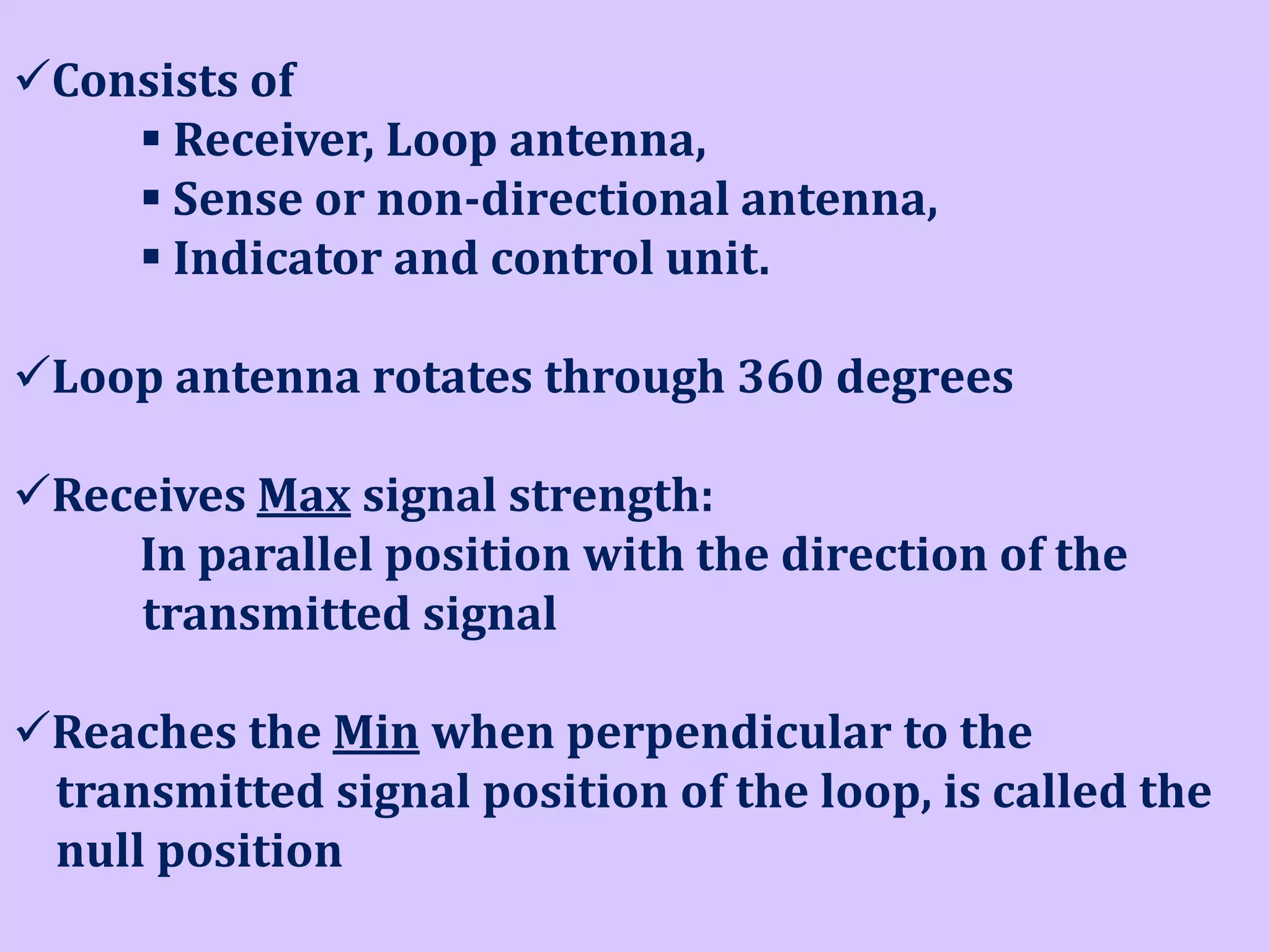 Consists of
 Receiver, Loop antenna,
 Sense or non-directional antenna,
 Indicator and control unit.
Loop antenna rotates through 360 degrees
Receives Max signal strength:
In parallel position with the direction of the
transmitted signal
Reaches the Min when perpendicular to the
transmitted signal position of the loop, is called the
null position

 
