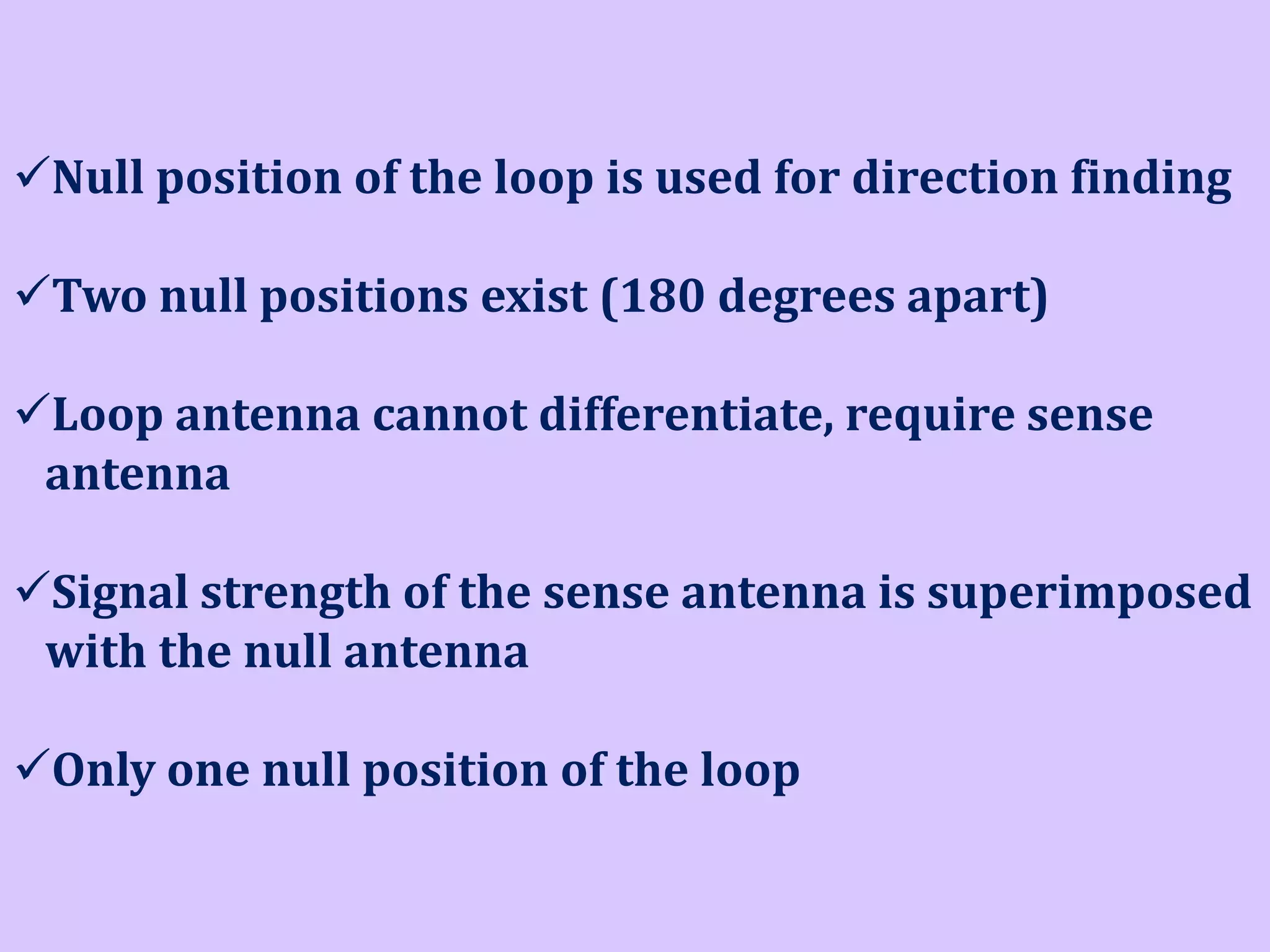 Null position of the loop is used for direction finding

Two null positions exist (180 degrees apart)
Loop antenna cannot differentiate, require sense
antenna
Signal strength of the sense antenna is superimposed
with the null antenna
Only one null position of the loop

 