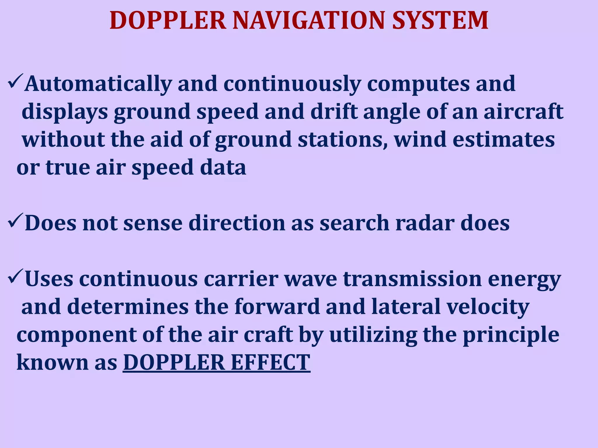 DOPPLER NAVIGATION SYSTEM
Automatically and continuously computes and
displays ground speed and drift angle of an aircraft
without the aid of ground stations, wind estimates
or true air speed data
Does not sense direction as search radar does
Uses continuous carrier wave transmission energy
and determines the forward and lateral velocity
component of the air craft by utilizing the principle
known as DOPPLER EFFECT

 