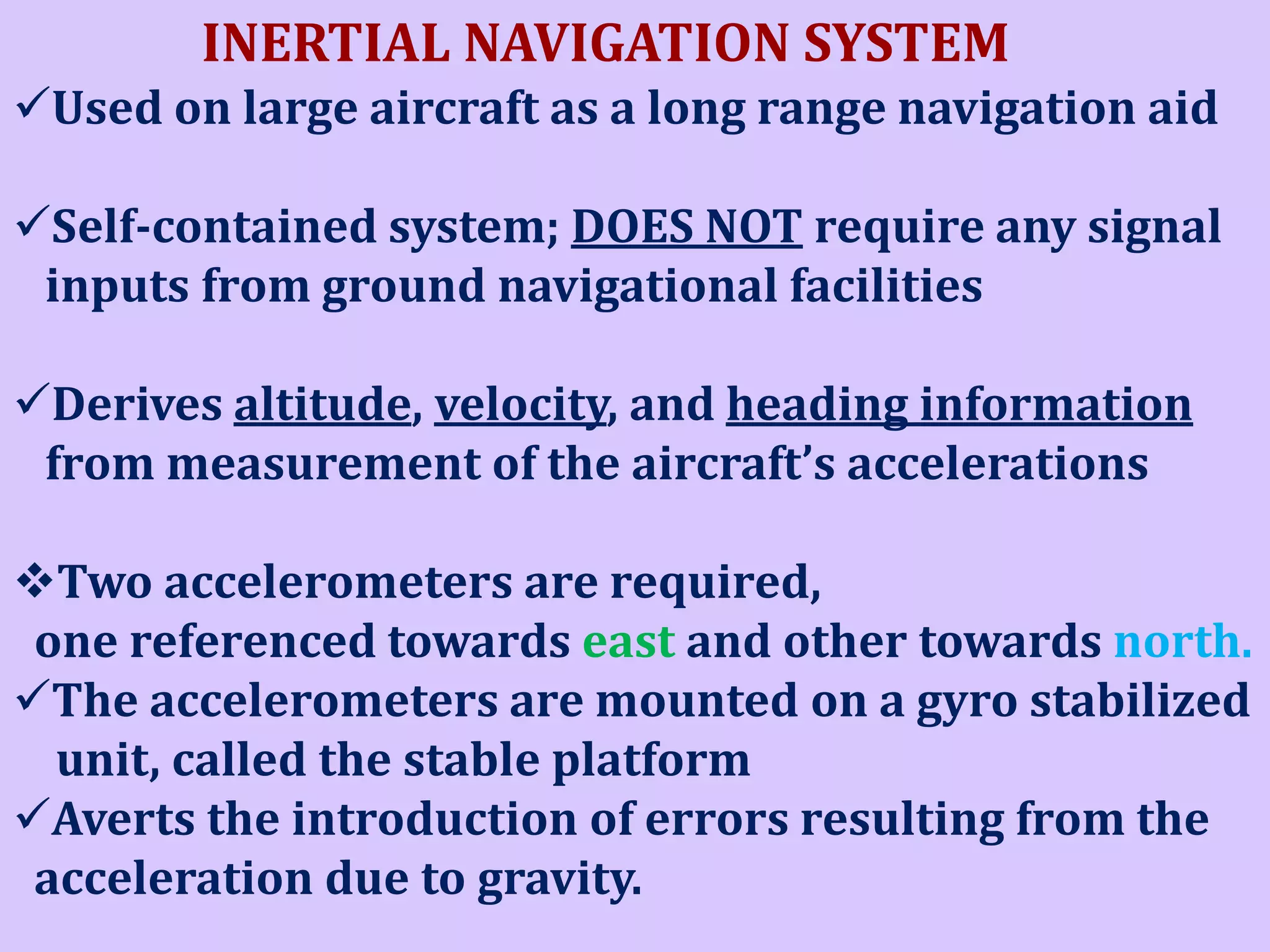 INERTIAL NAVIGATION SYSTEM
Used on large aircraft as a long range navigation aid

Self-contained system; DOES NOT require any signal
inputs from ground navigational facilities
Derives altitude, velocity, and heading information
from measurement of the aircraft’s accelerations
Two accelerometers are required,
one referenced towards east and other towards north.
The accelerometers are mounted on a gyro stabilized
unit, called the stable platform
Averts the introduction of errors resulting from the
acceleration due to gravity.

 