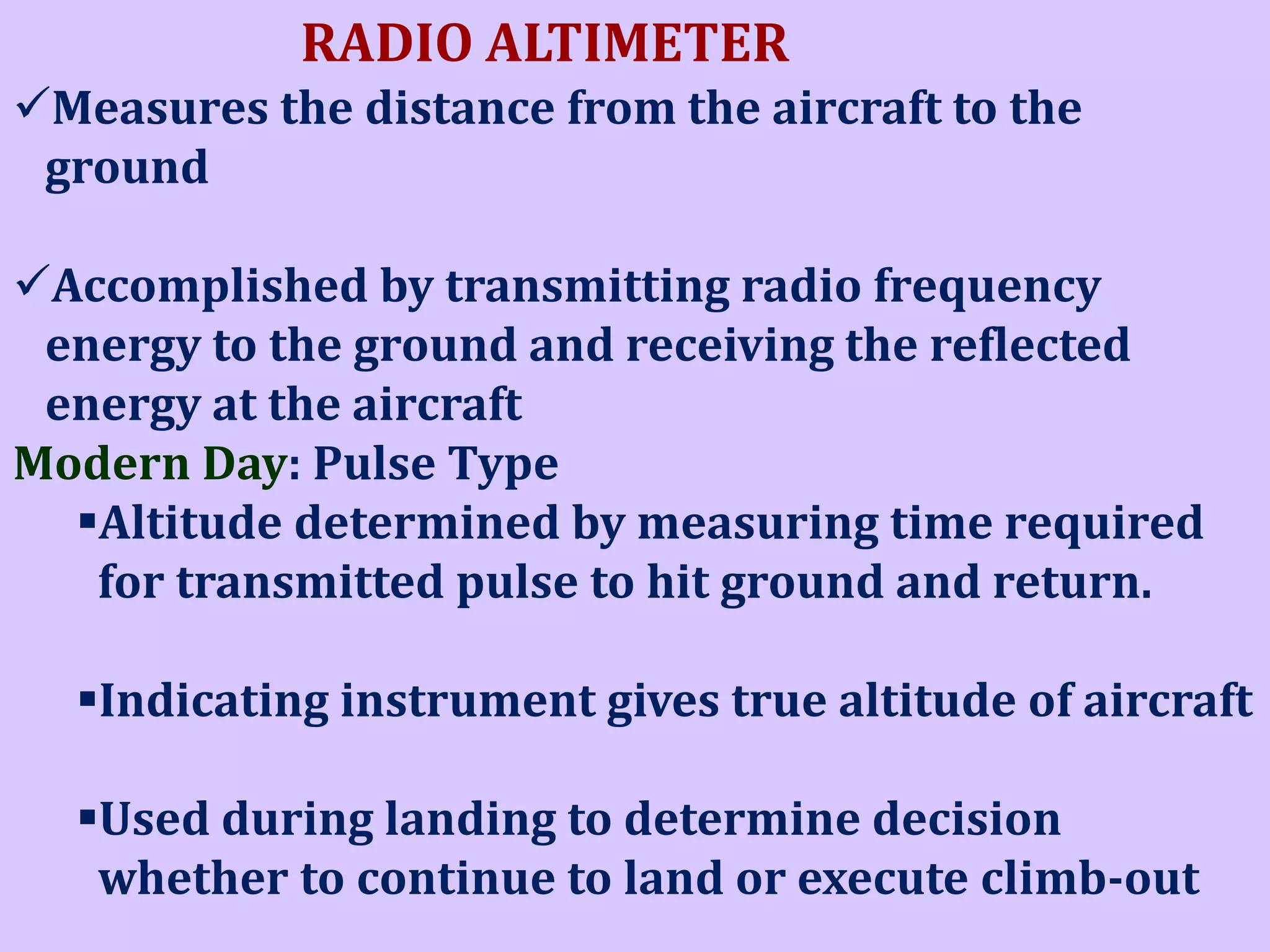RADIO ALTIMETER
Measures the distance from the aircraft to the
ground
Accomplished by transmitting radio frequency
energy to the ground and receiving the reflected
energy at the aircraft
Modern Day: Pulse Type
Altitude determined by measuring time required
for transmitted pulse to hit ground and return.
Indicating instrument gives true altitude of aircraft
Used during landing to determine decision
whether to continue to land or execute climb-out

 