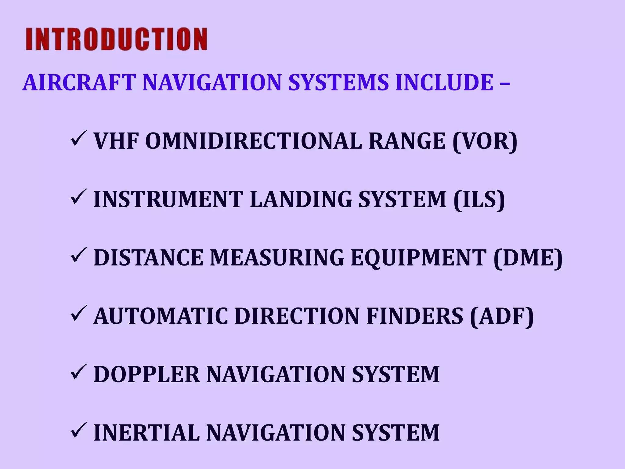 AIRCRAFT NAVIGATION SYSTEMS INCLUDE –
 VHF OMNIDIRECTIONAL RANGE (VOR)
 INSTRUMENT LANDING SYSTEM (ILS)
 DISTANCE MEASURING EQUIPMENT (DME)
 AUTOMATIC DIRECTION FINDERS (ADF)
 DOPPLER NAVIGATION SYSTEM
 INERTIAL NAVIGATION SYSTEM

 
