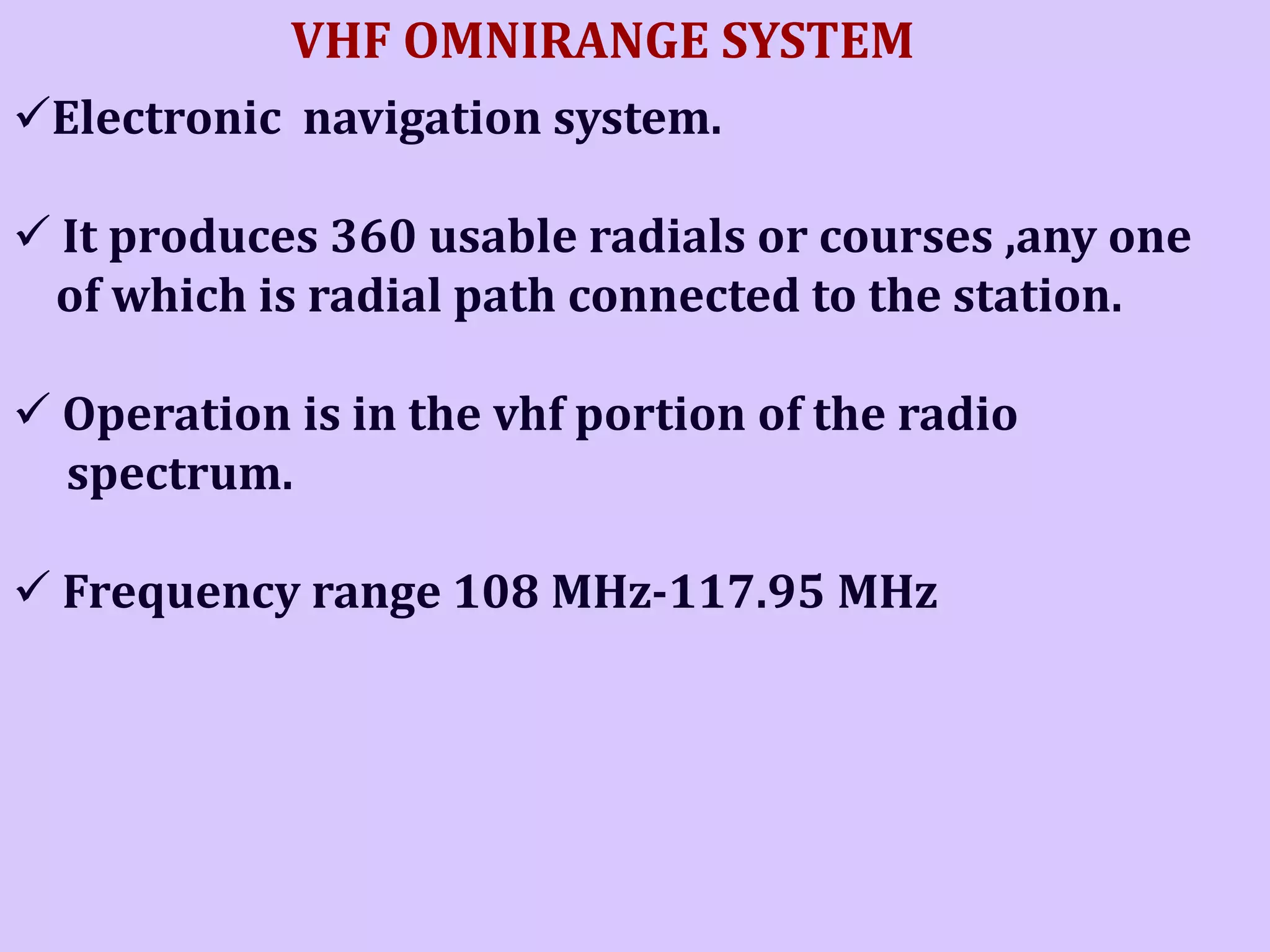 VHF OMNIRANGE SYSTEM
Electronic navigation system.
 It produces 360 usable radials or courses ,any one
of which is radial path connected to the station.
 Operation is in the vhf portion of the radio
spectrum.
 Frequency range 108 MHz-117.95 MHz

 