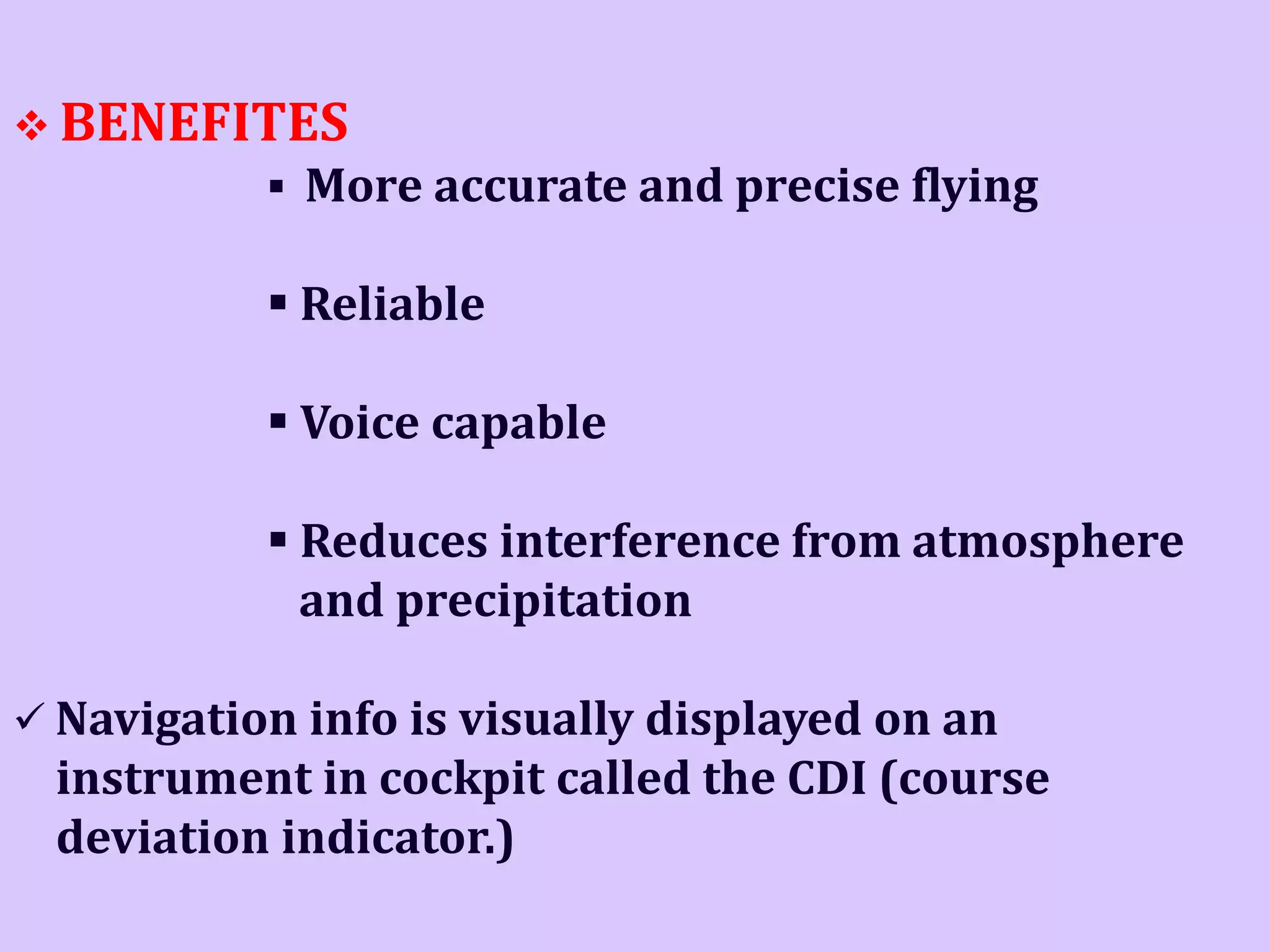  BENEFITES
 More accurate and precise flying

 Reliable
 Voice capable

 Reduces interference from atmosphere
and precipitation
 Navigation info is visually displayed on an

instrument in cockpit called the CDI (course
deviation indicator.)

 