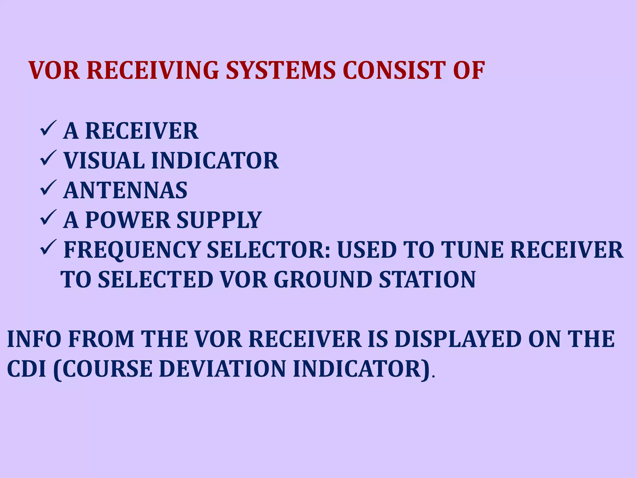 VOR RECEIVING SYSTEMS CONSIST OF
 A RECEIVER
 VISUAL INDICATOR
 ANTENNAS
 A POWER SUPPLY
 FREQUENCY SELECTOR: USED TO TUNE RECEIVER
TO SELECTED VOR GROUND STATION
INFO FROM THE VOR RECEIVER IS DISPLAYED ON THE
CDI (COURSE DEVIATION INDICATOR).

 