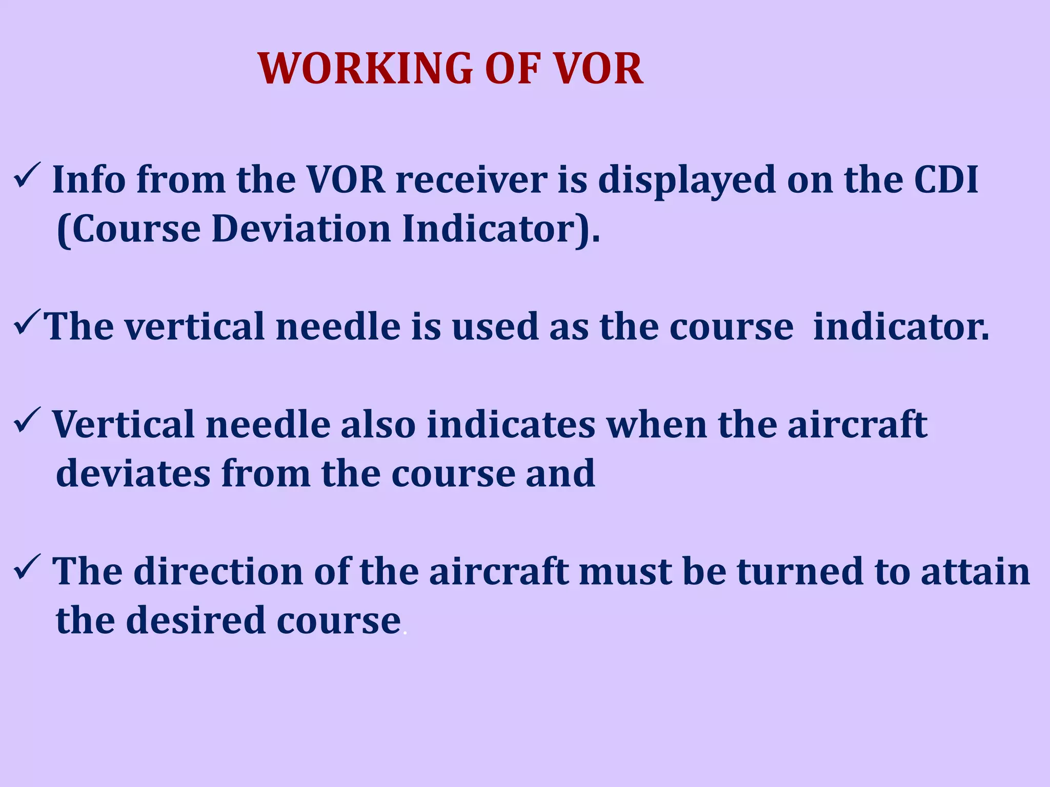 WORKING OF VOR
 Info from the VOR receiver is displayed on the CDI
(Course Deviation Indicator).

The vertical needle is used as the course indicator.
 Vertical needle also indicates when the aircraft
deviates from the course and
 The direction of the aircraft must be turned to attain
the desired course.

 