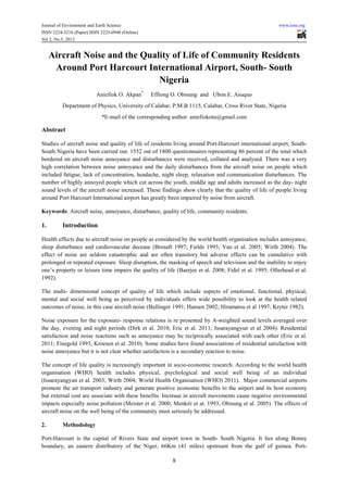 Journal of Environment and Earth Science                                                               www.iiste.org
ISSN 2224-3216 (Paper) ISSN 2225-0948 (Online)
Vol 2, No.5, 2012


     Aircraft Noise and the Quality of Life of Community Residents
      Around Port Harcourt International Airport, South- South
                                Nigeria
                          Aniefiok O. Akpan*     Effiong O. Obisung and Ubon E. Asuquo
          Department of Physics, University of Calabar, P.M.B 1115, Calabar, Cross River State, Nigeria
                            *E-mail of the corresponding author: aniefiokotu@gmail.com

Abstract

Studies of aircraft noise and quality of life of residents living around Port-Harcourt international airport, South-
South Nigeria have been carried out. 1552 out of 1800 questionnaires representing 86 percent of the total which
bordered on aircraft noise annoyance and disturbances were received, collated and analysed. There was a very
high correlation between noise annoyance and the daily disturbances from the aircraft noise on people which
included fatigue, lack of concentration, headache, night sleep, relaxation and communication disturbances. The
number of highly annoyed people which cut across the youth, middle age and adults increased as the day- night
sound levels of the aircraft noise increased. These findings show clearly that the quality of life of people living
around Port Harcourt International airport has greatly been impaired by noise from aircraft.

Keywords: Aircraft noise, annoyance, disturbance, quality of life, community residents.

1.        Introduction

Health effects due to aircraft noise on people as considered by the world health organisation includes annoyance,
sleep disturbance and cardiovascular decease (Brosaft 1997; Fields 1993; Van et al. 2005; Wirth 2004). The
effect of noise are seldom catastrophic and are often transitory but adverse effects can be cumulative with
prolonged or repeated exposure. Sleep disruption, the masking of speech and television and the inability to enjoy
one’s property or leisure time impairs the quality of life (Baerjee et al. 2008; Fidel et al. 1995; Ollerhead et al.
1992).

The multi- dimensional concept of quality of life which include aspects of emotional, functional, physical,
mental and social well being as perceived by individuals offers wide possibility to look at the health related
outcomes of noise, in this case aircraft noise (Bullinger 1991; Hansen 2002; Hiramatsu et al 1997; Kryter 1982).

Noise exposure for the exposure- response relations is re presented by A-weighted sound levels averaged over
the day, evening and night periods (Dirk et al. 2010; Eric et al. 2011; Issarayangyun et al 2004). Residential
satisfaction and noise reactions such as annoyance may be reciprocally associated with each other (Eric et al.
2011; Finegold 1993; Kroesen et al. 2010). Some studies have found associations of residential satisfaction with
noise annoyance but it is not clear whether satisfaction is a secondary reaction to noise.

The concept of life quality is increasingly important in socio-economic research. According to the world health
organisation (WHO) health includes physical, psychological and social well being of an individual
(Issarayangyun et al. 2003; Wirth 2004; World Health Organisation (WHO) 2011). Major commercial airports
promote the air transport industry and generate positive economic benefits to the airport and its host economy
but external cost are associate with these benefits. Increase in aircraft movements cause negative environmental
impacts especially noise pollution (Meister et al. 2000; Menkiti et at. 1993; Obisung et al. 2005). The effects of
aircraft noise on the well being of the community must seriously be addressed.

2.        Methodology

Port-Harcourt is the capital of Rivers State and airport town in South- South Nigeria. It lies along Bonny
boundary, an eastern distributory of the Niger, 66Km (41 miles) upstream from the gulf of guinea. Port-

                                                         8
 