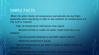 SIMPLE FACTS
When the pilot checks oil temperature periodically during flight
especially when operating in high or low ambient air temperature (i:e
The Gulf or Iceland)
High oil temperature indications may signal:
Blocked oil line or cooler (A cooler might look like a car
radiator)
low oil quantity (leading to possible engine failure)
Defective temperature gauge
High oil temperatures can lead to metal on metal contact as
viscosity decreases
Low oil temperature indications may signal improper oil viscosity
 