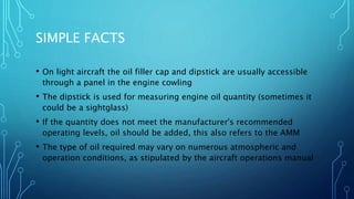 SIMPLE FACTS
• On light aircraft the oil filler cap and dipstick are usually accessible
through a panel in the engine cowling
• The dipstick is used for measuring engine oil quantity (sometimes it
could be a sightglass)
• If the quantity does not meet the manufacturer's recommended
operating levels, oil should be added, this also refers to the AMM
• The type of oil required may vary on numerous atmospheric and
operation conditions, as stipulated by the aircraft operations manual
 