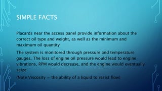 SIMPLE FACTS
Placards near the access panel provide information about the
correct oil type and weight, as well as the minimum and
maximum oil quantity
The system is monitored through pressure and temperature
gauges. The loss of engine oil pressure would lead to engine
vibrations, RPM would decrease, and the engine would eventually
seize
(Note Viscosity = the ability of a liquid to resist flow)
 