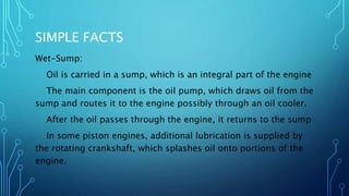 SIMPLE FACTS
Wet-Sump:
Oil is carried in a sump, which is an integral part of the engine
The main component is the oil pump, which draws oil from the
sump and routes it to the engine possibly through an oil cooler.
After the oil passes through the engine, it returns to the sump
In some piston engines, additional lubrication is supplied by
the rotating crankshaft, which splashes oil onto portions of the
engine.
 