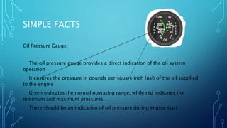 SIMPLE FACTS
Oil Pressure Gauge:
The oil pressure gauge provides a direct indication of the oil system
operation
It ensures the pressure in pounds per square inch (psi) of the oil supplied
to the engine
Green indicates the normal operating range, while red indicates the
minimum and maximum pressures.
There should be an indication of oil pressure during engine start
 